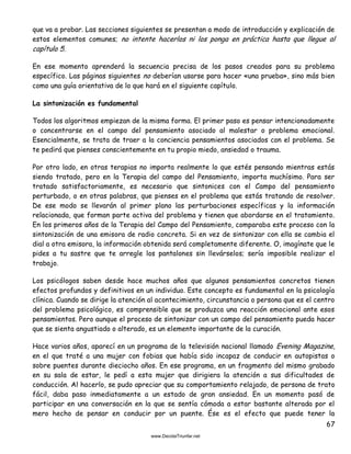 67
que va a probar. Las secciones siguientes se presentan a modo de introducción y explicación de
estos elementos comunes; no intente hacerlos ni los ponga en práctica hasta que llegue al
capítulo 5.
En ese momento aprenderá la secuencia precisa de los pasos creados para su problema
específico. Las páginas siguientes no deberían usarse para hacer «una prueba», sino más bien
como una guía orientativa de lo que hará en el siguiente capítulo.
La sintonización es fundamental
Todos los algoritmos empiezan de la misma forma. El primer paso es pensar intencionadamente
o concentrarse en el campo del pensamiento asociado al malestar o problema emocional.
Esencialmente, se trata de traer a la conciencia pensamientos asociados con el problema. Se
te pedirá que pienses conscientemente en tu propio miedo, ansiedad o trauma.
Por otro lado, en otras terapias no importa realmente lo que estés pensando mientras estás
siendo tratado, pero en la Terapia del campo del Pensamiento, importa muchísimo. Para ser
tratado satisfactoriamente, es necesario que sintonices con el Campo del pensamiento
perturbado, o en otras palabras, que pienses en el problema que estás tratando de resolver.
De ese modo se llevarán al primer plano las perturbaciones específicas y la información
relacionada, que forman parte activa del problema y tienen que abordarse en el tratamiento.
En los primeros años de la Terapia del Campo del Pensamiento, comparaba este proceso con la
sintonización de una emisora de radio concreta. Si en vez de sintonizar con ella se cambia el
dial a otra emisora, la información obtenida será completamente diferente. O, imagínate que le
pides a tu sastre que te arregle los pantalones sin llevárselos; sería imposible realizar el
trabajo.
Los psicólogos saben desde hace muchos años que algunos pensamientos concretos tienen
efectos profundos y definitivos en un individuo. Este concepto es fundamental en la psicología
clínica. Cuando se dirige la atención al acontecimiento, circunstancia o persona que es el centro
del problema psicológico, es comprensible que se produzca una reacción emocional ante esos
pensamientos. Pero aunque el proceso de sintonizar con un campo del pensamiento pueda hacer
que se sienta angustiado o alterado, es un elemento importante de la curación.
Hace varios años, aparecí en un programa de la televisión nacional llamado Evening Magazine,
en el que traté a una mujer con fobias que había sido incapaz de conducir en autopistas o
sobre puentes durante dieciocho años. En ese programa, en un fragmento del mismo grabado
en su sala de estar, le pedí a esta mujer que dirigiera la atención a sus dificultades de
conducción. Al hacerlo, se pudo apreciar que su comportamiento relajado, de persona de trato
fácil, daba paso inmediatamente a un estado de gran ansiedad. En un momento pasó de
participar en una conversación en la que se sentía cómoda a estar bastante alterada por el
mero hecho de pensar en conducir por un puente. Ése es el efecto que puede tener la
 