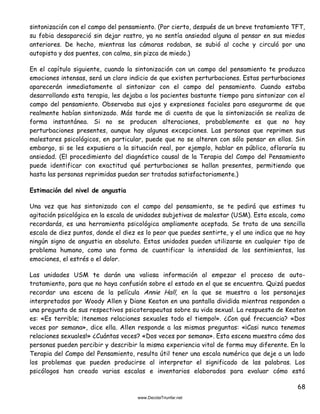 68
sintonización con el campo del pensamiento. (Por cierto, después de un breve tratamiento TFT,
su fobia desapareció sin dejar rastro, ya no sentía ansiedad alguna al pensar en sus miedos
anteriores. De hecho, mientras las cámaras rodaban, se subió al coche y circuló por una
autopista y dos puentes, con calma, sin pizca de miedo.)
En el capítulo siguiente, cuando la sintonización con un campo del pensamiento te produzca
emociones intensas, será un claro indicio de que existen perturbaciones. Estas perturbaciones
aparecerán inmediatamente al sintonizar con el campo del pensamiento. Cuando estaba
desarrollando esta terapia, les dejaba a los pacientes bastante tiempo para sintonizar con el
campo del pensamiento. Observaba sus ojos y expresiones faciales para asegurarme de que
realmente habían sintonizado. Más tarde me di cuenta de que la sintonización se realiza de
forma instantánea. Si no se producen alteraciones, probablemente es que no hay
perturbaciones presentes, aunque hay algunas excepciones. Las personas que reprimen sus
malestares psicológicos, en particular, puede que no se alteren con sólo pensar en ellos. Sin
embargo, si se les expusiera a la situación real, por ejemplo, hablar en público, afloraría su
ansiedad. (El procedimiento del diagnóstico causal de la Terapia del Campo del Pensamiento
puede identificar con exactitud qué perturbaciones se hallan presentes, permitiendo que
hasta las personas reprimidas puedan ser tratadas satisfactoriamente.)
Estimación del nivel de angustia
Una vez que has sintonizado con el campo del pensamiento, se te pedirá que estimes tu
agitación psicológica en la escala de unidades subjetivas de malestar (USM). Esta escala, como
recordarás, es una herramienta psicológica ampliamente aceptada. Se trata de una sencilla
escala de diez puntos, donde el diez es lo peor que puedes sentirte, y el uno indica que no hay
ningún signo de angustia en absoluto. Estas unidades pueden utilizarse en cualquier tipo de
problema humano, como una forma de cuantificar la intensidad de los sentimientos, las
emociones, el estrés o el dolor.
Las unidades USM te darán una valiosa información al empezar el proceso de auto-
tratamiento, para que no haya confusión sobre el estado en el que se encuentra. Quizá puedas
recordar una escena de la película Annie Hall, en la que se muestra a los personajes
interpretados por Woody Allen y Diane Keaton en una pantalla dividida mientras responden a
una pregunta de sus respectivos psicoterapeutas sobre su vida sexual. La respuesta de Keaton
es: «Es terrible; ¡tenemos relaciones sexuales todo el tiempo!». ¿Con qué frecuencia? «Dos
veces por semana», dice ella. Allen responde a las mismas preguntas: «¡Casi nunca tenemos
relaciones sexuales!» ¿Cuántas veces? «Dos veces por semana». Esta escena muestra cómo dos
personas pueden percibir y describir la misma experiencia vital de forma muy diferente. En la
Terapia del Campo del Pensamiento, resulta útil tener una escala numérica que deje a un lado
los problemas que pueden producirse al interpretar el significado de las palabras. Los
psicólogos han creado varias escalas e inventarios elaborados para evaluar cómo está
 