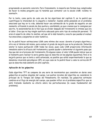 69
progresando un paciente concreto. Pero francamente, la mayoría son formas muy complicadas
de hacer la misma pregunta que tú tendrás que contestar con la escala USM: «¿Cómo te
sientes?».
Por lo tanto, como parte de cada uno de los algoritmos del capítulo 5, se te pedirá que
cuantifiques la intensidad de tu angustia o malestar. Cuando estés pensando en el problema
emocional que hay en tu vida, deberás hacer una estimación de tu grado de angustia en ese
momento, utilizando la escala de diez puntos y anotándolo, ya que a menos que lo consignes por
escrito, te sorprenderías de lo fácil que es olvidar después del tratamiento lo intenso que era
el dolor. Creo que no hay ningún sustituto adecuado para este tipo de evaluación personal. Tú
eres el experto de cómo te sientes, así que sé lo más honesto y exacto que puedas al evaluar
tus emociones y asignarles un valor numérico.
Se te pedirá hacer estimaciones USM como mínimo dos veces: durante el propio algoritmo y
otra vez al término del mismo, para evaluar el grado de mejoría que se ha producido. Deberías
anotar la nueva puntuación USM todas las veces, pues cada USM proporciona información
inmediata sobre la eficacia del tratamiento y puede ayudar a determinar el siguiente paso que
hay que dar en el proceso del tratamiento. En algunos casos, el valor USM puede indicar que es
el momento para realizar la serie gamma (que se describe en las páginas siguientes). Pero si la
mejoría parece que va lenta o está estancada, es posible que estés experimentando lo que se
denomina «inversión psicológica» (IP), en cuyo caso se te pedirá llevar a cabo la corrección IP
que se describe más adelante en este capítulo.
Aplicación de los golpecitos
Cada algoritmo TFT se compone de una serie de movimientos que consisten en darse unos
golpecitos en puntos elegidos del cuerpo. Los puntos iniciales del algoritmo se consideran lo
principal de la Terapia del Campo del Pensamiento. En realidad, los golpecitos estimulan
cambios en el flujo de energía del cuerpo, que pueden influir en el problema específico que se
está tratando mediante su efecto sobre las perturbaciones (la causa fundamental del
problema).
 