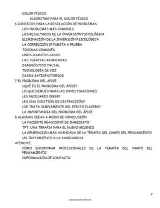 7
DOLOR FÍSICO
ALGORITMO PARA EL DOLOR FÍSICO
6 CONSEJOS PARA LA RESOLUCIÓN DE PROBLEMAS
LOS PROBLEMAS MÁS COMUNES
LOS RESULTADOS DE LA INVERSIÓN PSICOLÓGICA
ELIMINACIÓN DE LA INVERSIÓN PSICOLÓGICA
LA CORRECCIÓN IP PUESTA A PRUEBA
TOXINAS COMUNES
UNOS CUANTOS CASOS
LAS TERAPIAS AVANZADAS
DIAGNÓSTICO CAUSAL
TECNOLOGÍA DE VOZ
CASOS SATISFACTORIOS
7 EL PROBLEMA DEL ÁPICE
¿QUÉ ES EL PROBLEMA DEL ÁPICE?
LO QUE DEMUESTRAN LAS INVESTIGACIONES
¿ES NECESARIO CREER?
¿ES UNA CUESTIÓN DE DISTRACCIÓN?
¿SE TRATA SIMPLEMENTE DEL EFECTO PLACEBO?
LA IMPORTANCIA DEL PROBLEMA DEL ÁPICE
8 ALGUNAS IDEAS A MODO DE CONCLUSIÓN
LA PACIENTE REACCIONÓ DE INMEDIATO
TFT: UNA TERAPIA PARA EL NUEVO MILENIO
LA GENERACIÓN MÁS AVANZADA DE LA TERAPIA DEL CAMPO DEL PENSAMIENTO
UN TRATAMIENTO A LA VANGUARDIA
APÉNDICE
CÓMO ENCONTRAR PROFESIONALES DE LA TERAPIA DEL CAMPO DEL
PENSAMIENTO
INFORMACIÓN DE CONTACTO
 