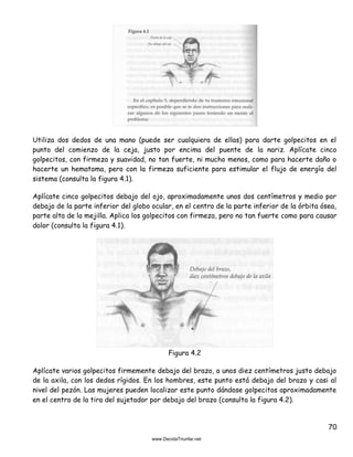 70
Utiliza dos dedos de una mano (puede ser cualquiera de ellas) para darte golpecitos en el
punto del comienzo de la ceja, justo por encima del puente de la nariz. Aplícate cinco
golpecitos, con firmeza y suavidad, no tan fuerte, ni mucho menos, como para hacerte daño o
hacerte un hematoma, pero con la firmeza suficiente para estimular el flujo de energía del
sistema (consulta la figura 4.1).
Aplícate cinco golpecitos debajo del ojo, aproximadamente unos dos centímetros y medio por
debajo de la parte inferior del globo ocular, en el centro de la parte inferior de la órbita ósea,
parte alta de la mejilla. Aplica los golpecitos con firmeza, pero no tan fuerte como para causar
dolor (consulta la figura 4.1).
Figura 4.2
Aplícate varios golpecitos firmemente debajo del brazo, a unos diez centímetros justo debajo
de la axila, con los dedos rígidos. En los hombres, este punto está debajo del brazo y casi al
nivel del pezón. Las mujeres pueden localizar este punto dándose golpecitos aproximadamente
en el centro de la tira del sujetador por debajo del brazo (consulta la figura 4.2).
 