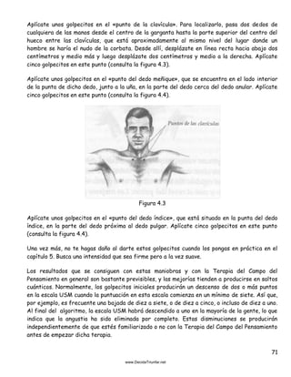 71
Aplícate unos golpecitos en el «punto de la clavícula». Para localizarlo, pasa dos dedos de
cualquiera de las manos desde el centro de la garganta hasta la parte superior del centro del
hueco entre las clavículas, que está aproximadamente al mismo nivel del lugar donde un
hombre se haría el nudo de la corbata. Desde allí, desplázate en línea recta hacia abajo dos
centímetros y medio más y luego desplázate dos centímetros y medio a la derecha. Aplícate
cinco golpecitos en este punto (consulta la figura 4.3).
Aplícate unos golpecitos en el «punto del dedo meñique», que se encuentra en el lado interior
de la punta de dicho dedo, junto a la uña, en la parte del dedo cerca del dedo anular. Aplícate
cinco golpecitos en este punto (consulta la figura 4.4).
Figura 4.3
Aplícate unos golpecitos en el «punto del dedo índice», que está situado en la punta del dedo
índice, en la parte del dedo próxima al dedo pulgar. Aplícate cinco golpecitos en este punto
(consulta la figura 4.4).
Una vez más, no te hagas daño al darte estos golpecitos cuando los pongas en práctica en el
capítulo 5. Busca una intensidad que sea firme pero a la vez suave.
Los resultados que se consiguen con estas maniobras y con la Terapia del Campo del
Pensamiento en general son bastante previsibles, y las mejorías tienden a producirse en saltos
cuánticos. Normalmente, los golpecitos iniciales producirán un descenso de dos o más puntos
en la escala USM cuando la puntuación en esta escala comienza en un mínimo de siete. Así que,
por ejemplo, es frecuente una bajada de diez a siete, o de diez a cinco, o incluso de diez a uno.
Al final del algoritmo, la escala USM habrá descendido a uno en la mayoría de la gente, lo que
indica que la angustia ha sido eliminada por completo. Estas disminuciones se producirán
independientemente de que estés familiarizado o no con la Terapia del Campo del Pensamiento
antes de empezar dicha terapia.
 
