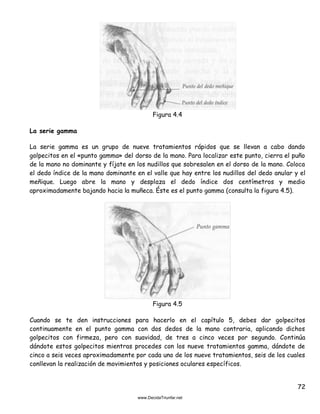 72
Figura 4.4
La serie gamma
La serie gamma es un grupo de nueve tratamientos rápidos que se llevan a cabo dando
golpecitos en el «punto gamma» del dorso de la mano. Para localizar este punto, cierra el puño
de la mano no dominante y fíjate en los nudillos que sobresalen en el dorso de la mano. Coloca
el dedo índice de la mano dominante en el valle que hay entre los nudillos del dedo anular y el
meñique. Luego abre la mano y desplaza el dedo índice dos centímetros y medio
aproximadamente bajando hacia la muñeca. Éste es el punto gamma (consulta la figura 4.5).
Figura 4.5
Cuando se te den instrucciones para hacerlo en el capítulo 5, debes dar golpecitos
continuamente en el punto gamma con dos dedos de la mano contraria, aplicando dichos
golpecitos con firmeza, pero con suavidad, de tres a cinco veces por segundo. Continúa
dándote estos golpecitos mientras procedes con los nueve tratamientos gamma, dándote de
cinco a seis veces aproximadamente por cada uno de los nueve tratamientos, seis de los cuales
conllevan la realización de movimientos y posiciones oculares específicos.
 