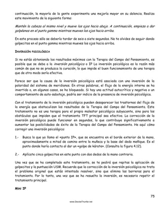 75
continuación, la mayoría de la gente experimenta una mejoría mayor en su dolencia. Realiza
este movimiento de la siguiente forma:
Mantén la cabeza al mismo nivel y mueve los ojos hacia abajo. A continuación, empieza a dar
golpéenos en el punto gamma mientras mueves los ojos hacia arriba.
En este proceso sólo se debería tardar de seis a siete segundos. No te olvides de seguir dando
golpecitos en el punto gamma mientras mueves los ojos hacia arriba.
INVERSIÓN PSICOLÓGICA
Si no estás obteniendo los resultados máximos con la Terapia del Campo del Pensamiento, es
posible que se deba a la inversión psicológica o IP La inversión psicológica es la razón más
común de que no se produzca la curación, lo que impide el buen funcionamiento de una terapia
que de otro modo sería efectiva.
Parece ser que la causa de la inversión psicológica está asociada con una inversión de la
polaridad del sistema de meridianos. En otras palabras, el flujo de la energía interna se ha
invertido o, en algunos casos, se ha bloqueado. Si hay una actitud autocrítica y negativa o un
comportamiento de auto-sabotaje, podría ser indicio de la presencia de inversión psicológica.
Con el tratamiento de la inversión psicológica pueden desaparecer los trastornos del flujo de
la energía que obstaculizan los resultados de la Terapia del Campo del Pensamiento. Este
tratamiento no es una terapia para el propio malestar psicológico subyacente, sino para los
obstáculos que impiden que el tratamiento TFT principal sea efectivo. La corrección de la
inversión psicológica puede funcionar en segundos, lo que contribuye significativamente a
aumentar las posibilidades de éxito de la Terapia del Campo del Pensamiento. He aquí cómo
corregir una inversión psicológica:
1.- Busca lo que yo llamo el «punto IP», que se encuentra en el borde exterior de la mano,
aproximadamente a mitad de camino entre la muñeca y la base del dedo meñique. Es el
punto donde haría contacto al dar un «golpe de kárate». (Consulta la figura 4.12).
2.- Aplícate cinco golpecitos en este punto con dos dedos de la mano contraria.
Una vez que se ha completado este tratamiento, se te pedirá que repitas la aplicación de
golpecitos y la puntuación USM. Recuerda que la corrección de la inversión psicológica no trata
el problema original que estás intentado resolver, sino que elimina las barreras para el
tratamiento. Por lo tanto, una vez que se ha resuelto la inversión, es necesario repetir el
tratamiento principal.
Mini IP
 