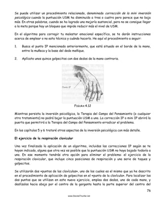 76
Se puede utilizar un procedimiento relacionado, denominado corrección de la mini inversión
psicológica cuando la puntuación USM ha disminuido a tres o cuatro pero parece que no baja
más. En otras palabras, cuando se ha logrado una mejoría sustancial, pero no se consigue llegar
a la meta porque hay un bloqueo que impide reducir más el nivel de USM.
En el algoritmo para corregir tu malestar emocional específico, se te darán instrucciones
acerca de emplear o no esta técnica y cuándo hacerlo. He aquí el procedimiento a seguir:
1. Busca el punto IP mencionado anteriormente, que está situado en el borde de la mano,
entre la muñeca y la base del dedo meñique.
2. Aplícate unos quince golpecitos con dos dedos de la mano contraria.
FIGURA 4.12
Mientras persista la inversión psicológica, la Terapia del Campo del Pensamiento (o cualquier
otro tratamiento) no podrá bajar la puntuación USM a uno. La corrección IP o mini IP abrirá la
puerta que permitirá a la Terapia del Campo del Pensamiento erradicar el problema.
En los capítulos 5 y 6 trataré otros aspectos de la inversión psicológica con más detalle.
El ejercicio de la respiración clavicular
Una vez finalizada la aplicación de un algoritmo, incluidas las correcciones IP según se te
hayan indicado, alguna que otra vez es posible que la puntuación USM no haya bajado todavía a
uno. En ese momento tendrás otra opción para eliminar el problema: el ejercicio de la
respiración clavicular, que incluye cinco posiciones de respiración y una serie de toques y
golpecitos.
Se utilizarán dos «puntos de las clavículas», uno de los cuales es el mismo que ya he descrito
en el procedimiento de aplicación de golpecitos en el «punto de la clavícula». Para localizar los
dos puntos que se utilizan en este nuevo ejercicio, emplea dos dedos, uno de cada mano, y
deslízalos hacia abajo por el centro de la garganta hasta la parte superior del centro del
 