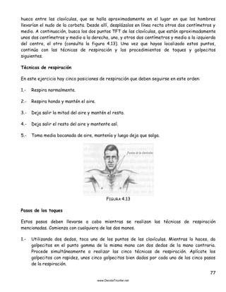 77
hueco entre las clavículas, que se halla aproximadamente en el lugar en que los hombres
llevarían el nudo de la corbata. Desde allí, desplázalos en línea recta otros dos centímetros y
medio. A continuación, busca los dos puntos TFT de las clavículas, que están aproximadamente
unos dos centímetros y medio a la derecha, uno, y otros dos centímetros y medio a la izquierda
del centro, el otro (consulta la figura 4.13). Una vez que hayas localizado estos puntos,
continúa con las técnicas de respiración y los procedimientos de toques y golpecitos
siguientes.
Técnicas de respiración
En este ejercicio hay cinco posiciones de respiración que deben seguirse en este orden:
1.- Respira normalmente.
2.- Respira hondo y mantén el aire.
3.- Deja salir la mitad del aire y mantén el resto.
4.- Deja salir el resto del aire y mantente así.
5.- Toma media bocanada de aire, mantenía y luego deja que salga.
FIGURA 4.13
Pasos de los toques
Estos pasos deben llevarse a cabo mientras se realizan las técnicas de respiración
mencionadas. Comienza con cualquiera de las dos manos.
1.- Utilizando dos dedos, toca uno de los puntos de las clavículas. Mientras lo haces, da
golpecitos en el punto gamma de la misma mano con dos dedos de la mano contraria.
Procede simultáneamente a realizar las cinco técnicas de respiración. Aplícate los
golpecitos con rapidez, unos cinco golpecitos bien dados por cada uno de los cinco pasos
de la respiración.
 
