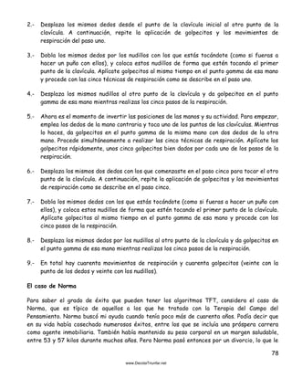 78
2.- Desplaza los mismos dedos desde el punto de la clavícula inicial al otro punto de la
clavícula. A continuación, repite la aplicación de golpecitos y los movimientos de
respiración del paso uno.
3.- Dobla los mismos dedos por los nudillos con los que estás tocándote (como si fueras a
hacer un puño con ellos), y coloca estos nudillos de forma que estén tocando el primer
punto de la clavícula. Aplícate golpecitos al mismo tiempo en el punto gamma de esa mano
y procede con las cinco técnicas de respiración como se describe en el paso uno.
4.- Desplaza los mismos nudillos al otro punto de la clavícula y da golpecitos en el punto
gamma de esa mano mientras realizas los cinco pasos de la respiración.
5.- Ahora es el momento de invertir las posiciones de las manos y su actividad. Para empezar,
emplea los dedos de la mano contraria y toca uno de los puntos de las clavículas. Mientras
lo haces, da golpecitos en el punto gamma de la misma mano con dos dedos de la otra
mano. Procede simultáneamente a realizar las cinco técnicas de respiración. Aplícate los
golpecitos rápidamente, unos cinco golpecitos bien dados por cada uno de los pasos de la
respiración.
6.- Desplaza los mismos dos dedos con los que comenzaste en el paso cinco para tocar el otro
punto de la clavícula. A continuación, repite la aplicación de golpecitos y los movimientos
de respiración como se describe en el paso cinco.
7.- Dobla los mismos dedos con los que estás tocándote (como si fueras a hacer un puño con
ellos), y coloca estos nudillos de forma que estén tocando el primer punto de la clavícula.
Aplícate golpecitos al mismo tiempo en el punto gamma de esa mano y procede con los
cinco pasos de la respiración.
8.- Desplaza los mismos dedos por los nudillos al otro punto de la clavícula y da golpecitos en
el punto gamma de esa mano mientras realizas los cinco pasos de la respiración.
9.- En total hay cuarenta movimientos de respiración y cuarenta golpecitos (veinte con la
punta de los dedos y veinte con los nudillos).
El caso de Norma
Para saber el grado de éxito que pueden tener los algoritmos TFT, considera el caso de
Norma, que es típico de aquellos a los que he tratado con la Terapia del Campo del
Pensamiento. Norma buscó mi ayuda cuando tenía poco más de cuarenta años. Podía decir que
en su vida había cosechado numerosos éxitos, entre los que se incluía una próspera carrera
como agente inmobiliaria. También había mantenido su peso corporal en un margen saludable,
entre 53 y 57 kilos durante muchos años. Pero Norma pasó entonces por un divorcio, lo que le
 