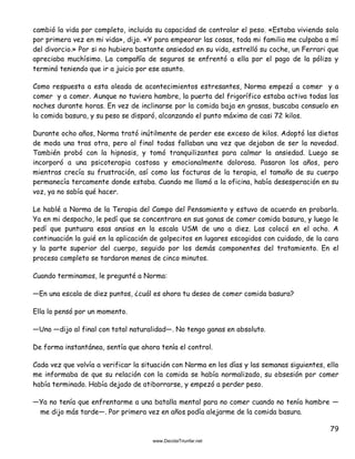 79
cambió la vida por completo, incluida su capacidad de controlar el peso. «Estaba viviendo sola
por primera vez en mi vida», dijo. «Y para empeorar las cosas, toda mi familia me culpaba a mí
del divorcio.» Por si no hubiera bastante ansiedad en su vida, estrelló su coche, un Ferrari que
apreciaba muchísimo. La compañía de seguros se enfrentó a ella por el pago de la póliza y
terminó teniendo que ir a juicio por ese asunto.
Como respuesta a esta oleada de acontecimientos estresantes, Norma empezó a comer y a
comer y a comer. Aunque no tuviera hambre, la puerta del frigorífico estaba activa todas las
noches durante horas. En vez de inclinarse por la comida baja en grasas, buscaba consuelo en
la comida basura, y su peso se disparó, alcanzando el punto máximo de casi 72 kilos.
Durante ocho años, Norma trató inútilmente de perder ese exceso de kilos. Adoptó las dietas
de moda una tras otra, pero al final todas fallaban una vez que dejaban de ser la novedad.
También probó con la hipnosis, y tomó tranquilizantes para calmar la ansiedad. Luego se
incorporó a una psicoterapia costosa y emocionalmente dolorosa. Pasaron los años, pero
mientras crecía su frustración, así como las facturas de la terapia, el tamaño de su cuerpo
permanecía tercamente donde estaba. Cuando me llamó a la oficina, había desesperación en su
voz, ya no sabía qué hacer.
Le hablé a Norma de la Terapia del Campo del Pensamiento y estuvo de acuerdo en probarla.
Ya en mi despacho, le pedí que se concentrara en sus ganas de comer comida basura, y luego le
pedí que puntuara esas ansias en la escala USM de uno a diez. Las colocó en el ocho. A
continuación la guié en la aplicación de golpecitos en lugares escogidos con cuidado, de la cara
y la parte superior del cuerpo, seguido por los demás componentes del tratamiento. En el
proceso completo se tardaron menos de cinco minutos.
Cuando terminamos, le pregunté a Norma:
—En una escala de diez puntos, ¿cuál es ahora tu deseo de comer comida basura?
Ella lo pensó por un momento.
—Uno —dijo al final con total naturalidad—. No tengo ganas en absoluto.
De forma instantánea, sentía que ahora tenía el control.
Cada vez que volvía a verificar la situación con Norma en los días y las semanas siguientes, ella
me informaba de que su relación con la comida se había normalizado, su obsesión por comer
había terminado. Había dejado de atiborrarse, y empezó a perder peso.
—Ya no tenía que enfrentarme a una batalla mental para no comer cuando no tenía hambre —
me dijo más tarde—. Por primera vez en años podía alejarme de la comida basura.
 