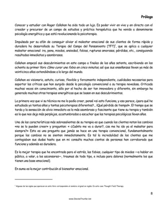 8
Prólogo
Conocer y estudiar con Roger Callahan ha sido todo un lujo. Es poder vivir en vivo y en directo con el
creador y precursor de un campo de estudios y práctica terapéutica que ha venido a denominarse
psicología energética y que está revolucionando la psicoterapia.
Impulsado por su afán de conseguir aliviar el malestar emocional de sus clientes de forma rápida y
duradera ha desarrollado su Terapia del Campo del Pensamiento (TFT)1
, que se aplica a cualquier
malestar emocional: ira, pena, miedos, ansiedad, fobias, rupturas amorosas, pérdidas, etc., consiguiendo
resultados inmediatos y asombrosos.
Callahan empezó sus descubrimientos en este campo a finales de los años setenta, escribiendo en los
ochenta su primer libro Cómo curar una fobia en cinco minutos, así que sus enseñanzas llevan ya más de
veinticinco años extendiéndose a lo largo del mundo.
Callahan es visionario, astuto, curioso, flexible y ferozmente independiente, cualidades necesarias para
soportar las críticas que han surgido desde la psicología convencional a su terapia novedosa. Criticada
muchas veces sin conocimiento, sólo por el hecho de ser tan innovadora y diferente, sin embargo ha
generado muchas otras terapias energéticas que se basan en sus descubrimientos.
La primera vez que vi su técnica no me lo podía creer, pensé «si esto funciona, y eso parece, ¿para qué he
estudiado yo tantos años y tantas psicoterapias diferentes?... ¡Qué pérdida de tiempo!». El tiempo que se
tarda y la sensación de alivio inmediato es lo más asombroso y fascinante que tiene su terapia y también
es lo que nos deja más perplejos, acostumbrados a escuchar que las terapias psicológicas llevan años.
Una de las características más sobresalientes de su terapia es que cuando los clientes notan los cambios
«no se lo pueden creer» y preguntan: « ¿Cuánto me va a durar?, ¿se me ha ido ya el malestar para
siempre?» Esta es una pregunta que jamás se hace en una terapia convencional, fundamentalmente
porque los cambios no se sienten inmediatamente. Es tal la incredulidad de los clientes que me
contagiaban sus dudas hasta que en mi consulta muchos cientos de personas han corroborado que
funciona y además es duradera.
Es la mejor terapia que he encontrado para el estrés, las fobias, cualquier tipo de miedos —a hablar en
público, a volar, a los ascensores—, traumas de todo tipo, e incluso para dolores (normalmente los que
tienen una base emocional).
En suma es la mejor contribución al bienestar emocional.
1
Algunas de las siglas que aparecen en este libro corresponden al nombre original en inglés. En este caso Thought Field Therapy.
 