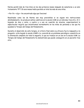 80
Norma perdió más de tres kilos en los dos primeros meses después de someterse a un solo
tratamiento TFT. En seis meses había perdido un total de más de once kilos.
—Por fin —dijo— ¡he encontrado algo que funciona!
Resultados como los de Norma son muy previsibles si se siguen mis instrucciones
detalladamente. Se producen saltos cuánticos en la escala USM en un individuo tras otro. Al ir
bajando de diez a siete, a cuatro y a uno en cuestión de minutos, experimentará la
espectacular mejoría que encontramos normalmente en los miles de personas a las que ha
ayudado la Terapia del Campo del Pensamiento.
Durante el desarrollo de esta terapia, el criterio final sobre su eficacia fue la respuesta a la
pregunta: «¿Ha bajado la escala USM?» La curación de un problema psicológico consistiría en
la eliminación completa de toda la angustia, lo que se traduce en un uno en la escala USM. La
Terapia del Campo del Pensamiento ha demostrado que puede conseguirlo en un paciente tras
otro.
 