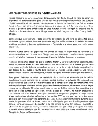 81
5
LOS ALGORITMOS PUESTOS EN FUNCIONAMIENTO
Hemos llegado a la parte «práctica» del programa. Por fin ha llegado la hora de poner los
algoritmos en funcionamiento, para utilizar las «recetas» que pueden producir una curación
rápida y duradera de tus malestares emocionales e incluso de tus molestias físicas. Aunque
lleves luchando con este problema unas semanas o la mayor parte de tu vida, estos algoritmos
tienen la potencia para erradicarlos en unos minutos. Podrás extirpar la angustia que ha
afectado a tu vida durante tanto tiempo como un hábil cirujano con pulso firme y bisturí
afilado.
Como expliqué en el capítulo 4, cada algoritmo se compone de una serie de golpecitos que se
tienen que aplicar y otros pasos que tienen que seguirse cuidadosamente. La receta para cada
problema es única y ha sido cuidadosamente formulada y probada para esa enfermedad
específica.
Aunque muchas series de golpecitos son iguales en todos los algoritmos, la selección y la
secuencia varía de una receta a otra. El algoritmo para la ansiedad es diferente del algoritmo
para la ira; el algoritmo para la depresión es diferente del algoritmo para la obsesión.
Piensa en el malestar específico que te gustaría tratar, y antes de utilizar el algoritmo, léelo
desde el principio hasta el final, familiarízate con él totalmente. Si lo deseas, puede aislar
cada paso y probarlo. Aplícate unos golpecitos en el borde de la ceja. Aplícate unos golpecitos
por debajo del ojo. Busca el «punto de la clavícula» y practica con los golpecitos. Una vez que
estés cómodo con cada uno de los pasos, estarás listo para implementar el algoritmo completo.
Para poder disfrutar de todos los beneficios de la receta, es necesario que la utilices
exactamente como aparece. De otro modo, puedes debilitar su potencia. He trabajado con
algunos clientes que habían oído hablar un poco de la Terapia del Campo del Pensamiento y que
habían probado por su cuenta a darse golpecitos de forma aleatoria, obteniendo pocos o ningún
cambio en su dolencia. El orden caprichoso en que se habían aplicado los golpecitos y la
selección de los puntos de aplicación, llevada a cabo sin criterio, no habían producido la
curación que buscaban. Una vez trabajé en Canadá con un aprendiz que padecía fatiga crónica
y que había estado dándose golpecitos en los puntos TFT, pero al azar, con un orden que no
coincidía con ningún algoritmo concreto. Lo había hecho experimentalmente durante cinco
horas, lo que no es fácil de hacer cuando se está fatigado, para ver si podía provocar algún
cambio, pero no fue capaz de suscitar ni la más mínima mejoría. Sin embargo, mediante la
utilización del diagnóstico causal, determiné la secuencia de golpecitos óptima para su dolencia
y en unos minutos consiguió, por fin, los impactantes resultados que se ven normalmente con la
Terapia del Campo del Pensamiento.
 
