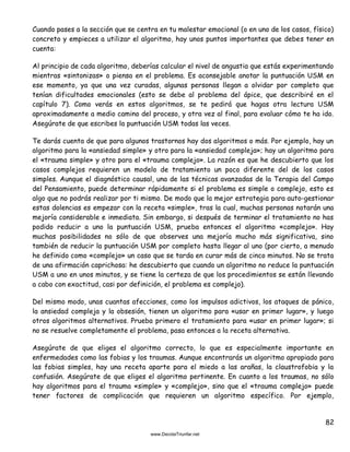 82
Cuando pases a la sección que se centra en tu malestar emocional (o en uno de los casos, físico)
concreto y empieces a utilizar el algoritmo, hay unos puntos importantes que debes tener en
cuenta:
Al principio de cada algoritmo, deberías calcular el nivel de angustia que estás experimentando
mientras «sintonizas» o piensa en el problema. Es aconsejable anotar la puntuación USM en
ese momento, ya que una vez curadas, algunas personas llegan a olvidar por completo que
tenían dificultades emocionales (esto se debe al problema del ápice, que describiré en el
capítulo 7). Como verás en estos algoritmos, se te pedirá que hagas otra lectura USM
aproximadamente a medio camino del proceso, y otra vez al final, para evaluar cómo te ha ido.
Asegúrate de que escribes la puntuación USM todas las veces.
Te darás cuenta de que para algunos trastornos hay dos algoritmos o más. Por ejemplo, hay un
algoritmo para la «ansiedad simple» y otro para la «ansiedad compleja»; hay un algoritmo para
el «trauma simple» y otro para el «trauma complejo». La razón es que he descubierto que los
casos complejos requieren un modelo de tratamiento un poco diferente del de los casos
simples. Aunque el diagnóstico causal, una de las técnicas avanzadas de la Terapia del Campo
del Pensamiento, puede determinar rápidamente si el problema es simple o complejo, esto es
algo que no podrás realizar por ti mismo. De modo que la mejor estrategia para auto-gestionar
estas dolencias es empezar con la receta «simple», tras la cual, muchas personas notarán una
mejoría considerable e inmediata. Sin embargo, si después de terminar el tratamiento no has
podido reducir a uno la puntuación USM, prueba entonces el algoritmo «complejo». Hay
muchas posibilidades no sólo de que observes una mejoría mucho más significativa, sino
también de reducir la puntuación USM por completo hasta llegar al uno (por cierto, a menudo
he definido como «complejo» un caso que se tarda en curar más de cinco minutos. No se trata
de una afirmación caprichosa: he descubierto que cuando un algoritmo no reduce la puntuación
USM a uno en unos minutos, y se tiene la certeza de que los procedimientos se están llevando
a cabo con exactitud, casi por definición, el problema es complejo).
Del mismo modo, unas cuantas afecciones, como los impulsos adictivos, los ataques de pánico,
la ansiedad compleja y la obsesión, tienen un algoritmo para «usar en primer lugar», y luego
otros algoritmos alternativos. Prueba primero el tratamiento para «usar en primer lugar»; si
no se resuelve completamente el problema, pasa entonces a la receta alternativa.
Asegúrate de que eliges el algoritmo correcto, lo que es especialmente importante en
enfermedades como las fobias y los traumas. Aunque encontrarás un algoritmo apropiado para
las fobias simples, hay una receta aparte para el miedo a las arañas, la claustrofobia y la
confusión. Asegúrate de que eliges el algoritmo pertinente. En cuanto a los traumas, no sólo
hay algoritmos para el trauma «simple» y «complejo», sino que el «trauma complejo» puede
tener factores de complicación que requieren un algoritmo específico. Por ejemplo,
 