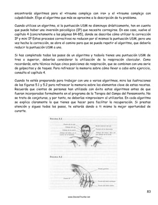 83
encontrarás algoritmos para el «trauma complejo con ira» y el «trauma complejo con
culpabilidad». Elige el algoritmo que más se aproxime a la descripción de tu problema.
Cuando utilices un algoritmo, si la puntuación USM no disminuye drásticamente, ten en cuenta
que puede haber una inversión psicológica (IP) que necesite corregirse. En ese caso, vuelve al
capítulo 4 (concretamente a las páginas 84-85), donde se describe cómo utilizar la corrección
IP y mini IP Estos procesos correctivos no reducen por sí mismos la puntuación USM, pero una
vez hecha la corrección, se abre el camino para que se pueda repetir el algoritmo, que debería
reducir la puntuación USM a uno.
Si has completado todos los pasos de un algoritmo y todavía tienes una puntuación USM de
tres o superior, deberías considerar la utilización de la respiración clavicular. Como
recordarás, esta técnica incluye cinco posiciones de respiración, que se combinan con una serie
de golpecitos y de toques. Para refrescar la memoria sobre cómo llevar a cabo este ejercicio,
consulta el capítulo 4.
Cuando te estés preparando para trabajar con uno o varios algoritmos, mira las ilustraciones
de las figuras 5.1 y 5.2 para refrescar la memoria sobre los elementos clave de estas recetas.
Recuerda que cientos de personas han utilizado con éxito estos algoritmos antes de que
fueran incorporados formalmente en el programa de la Terapia del Campo del Pensamiento. No
se trata de conjeturas, y por tanto, no deberías «improvisar» al utilizarlos. En cada algoritmo
se explica claramente lo que tienes que hacer para facilitar la recuperación. Si prestas
atención y sigues todos los pasos, te estarás dando a ti mismo la mejor oportunidad de
curarte.
 