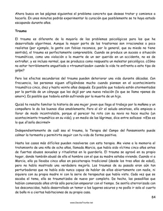 84
Ahora busca en las páginas siguientes el problema concreto que deseas tratar y comience a
hacerlo. En unos minutos podrás experimentar la curación que posiblemente se te haya estado
escapando durante años.
Trauma
El trauma es diferente de la mayoría de los problemas psicológicos para los que he
desarrollado algoritmos. Aunque la mayor parte de los trastornos son irracionales o poco
realistas (por ejemplo, la gente con fobias reconoce, por lo general, que su miedo no tiene
sentido), el trauma es perfectamente comprensible. Cuando se produce un suceso o situación
traumáticos, como una violación o la muerte de un ser querido en un accidente, no es de
extrañar, y es incluso normal, que se produzca como respuesta un malestar psicológico. ¿Cómo
no estar terriblemente angustiado o «traumatizado» cuando la vida te enfrenta a este tipo de
golpe?
Pero los efectos secundarios del trauma pueden deteriorar una vida durante décadas. Con
frecuencia, las personas siguen afligiéndose mucho cuando piensan en el acontecimiento
traumático cinco, diez y hasta veinte años después. Es posible que todavía estén atormentados
por la partida de un cónyuge que les dejó por una nueva relación (lo que se llama «penas de
amor»). Es posible que todavía estén sufriendo por la muerte de un hijo.
Quizá te resulte familiar la historia de una mujer joven que llega al trabajo por la mañana y un
compañero le da los buenos días amablemente. Pero al oír el saludo amistoso, ella empieza a
llorar de modo incontrolable, porque al parecer ha roto con su novio no hace mucho (un
acontecimiento traumático en su vida), y en medio de las lágrimas, dice entre sollozos: «¡Eso es
lo que él solía decirme!»
Independientemente de cuál sea el trauma, la Terapia del Campo del Pensamiento puede
calmar la tormenta y permitirte seguir con tu vida de forma positiva.
Hasta los casos más difíciles pueden resolverse con esta terapia. Me viene a la memoria el
tratamiento de una niña de ocho años, llamada Marcia, que había sido víctima cinco años antes
de fuertes abusos sexuales y ritualistas en la guardería. El trauma se agravó en su propio
hogar, donde también abusó de ella el hombre con el que su madre estaba viviendo. Cuando vi a
Marcia, ella ya llevaba cinco años en psicoterapia tradicional (desde los tres años de edad),
pero no había mostrado una verdadera mejoría. Los traumas de su pasado eran aún tan
perturbadores que no había sido nunca capaz de hablar de ellos abiertamente con nadie, ni
siquiera con su propia madre ni con la serie de terapeutas que había visto. Cada vez que se
sacaba el tema, ella se traumatizaba de nuevo por completo. De hecho, las pesadillas que
habían comenzado años atrás sólo parecían empeorar con el tiempo. Se sentía aterrorizada con
los desconocidos, había desarrollado un temor a los lugares oscuros y no podía ir sola al cuarto
de baño ni a ciertas habitaciones de su propia casa.
 