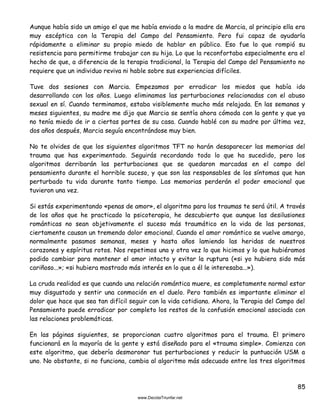 85
Aunque había sido un amigo el que me había enviado a la madre de Marcia, al principio ella era
muy escéptica con la Terapia del Campo del Pensamiento. Pero fui capaz de ayudarla
rápidamente a eliminar su propio miedo de hablar en público. Eso fue lo que rompió su
resistencia para permitirme trabajar con su hija. Lo que la reconfortaba especialmente era el
hecho de que, a diferencia de la terapia tradicional, la Terapia del Campo del Pensamiento no
requiere que un individuo reviva ni hable sobre sus experiencias difíciles.
Tuve dos sesiones con Marcia. Empezamos por erradicar los miedos que había ido
desarrollando con los años. Luego eliminamos las perturbaciones relacionadas con el abuso
sexual en sí. Cuando terminamos, estaba visiblemente mucho más relajada. En las semanas y
meses siguientes, su madre me dijo que Marcia se sentía ahora cómoda con la gente y que ya
no tenía miedo de ir a ciertas partes de su casa. Cuando hablé con su madre por última vez,
dos años después, Marcia seguía encontrándose muy bien.
No te olvides de que los siguientes algoritmos TFT no harán desaparecer las memorias del
trauma que has experimentado. Seguirás recordando todo lo que ha sucedido, pero los
algoritmos derribarán las perturbaciones que se quedaron marcadas en el campo del
pensamiento durante el horrible suceso, y que son las responsables de los síntomas que han
perturbado tu vida durante tanto tiempo. Las memorias perderán el poder emocional que
tuvieron una vez.
Si estás experimentando «penas de amor», el algoritmo para los traumas te será útil. A través
de los años que he practicado la psicoterapia, he descubierto que aunque las desilusiones
románticas no sean objetivamente el suceso más traumático en la vida de las personas,
ciertamente causan un tremendo dolor emocional. Cuando el amor romántico se vuelve amargo,
normalmente pasamos semanas, meses y hasta años lamiendo las heridas de nuestros
corazones y espíritus rotos. Nos repetimos una y otra vez lo que hicimos y lo que hubiéramos
podido cambiar para mantener el amor intacto y evitar la ruptura («si yo hubiera sido más
cariñoso...»; «si hubiera mostrado más interés en lo que a él le interesaba...»).
La cruda realidad es que cuando una relación romántica muere, es completamente normal estar
muy disgustado y sentir una conmoción en el duelo. Pero también es importante eliminar el
dolor que hace que sea tan difícil seguir con la vida cotidiana. Ahora, la Terapia del Campo del
Pensamiento puede erradicar por completo los restos de la confusión emocional asociada con
las relaciones problemáticas.
En las páginas siguientes, se proporcionan cuatro algoritmos para el trauma. El primero
funcionará en la mayoría de la gente y está diseñado para el «trauma simple». Comienza con
este algoritmo, que debería desmoronar tus perturbaciones y reducir la puntuación USM a
uno. No obstante, si no funciona, cambia al algoritmo más adecuado entre los tres algoritmos
 