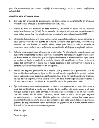 86
para el «trauma complejo»: trauma complejo, trauma complejo con ira o trauma complejo con
culpabilidad.
Algoritmo para el trauma simple
1.- Sintoniza con el campo del pensamiento, es decir, piensa intencionalmente en el suceso
traumático que produce el malestar emocional en tu vida.
2.- Puntúa tu nivel de malestar en este momento, utilizando la escala de las unidades
subjetivas de malestar (USM). En esta escala, diez significa lo peor que te puedes sentir,
y uno indica que no hay restos del malestar en absoluto. Anota la puntuación USM.
3.- Utilizando dos dedos de una mano, aplícate unos golpecitos en el punto donde comienza la
ceja, justo por encima del puente de la nariz. Aplícate cinco golpecitos, con firmeza y
suavidad, no tan fuerte, ni mucho menos, como para hacerte daño o hacerte un
hematoma, pero con la firmeza suficiente para estimular el flujo de energía del sistema.
4.- Aplícate unos golpecitos en el «punto de la clavícula». Para localizarlo, pasa dos dedos de
cualquiera de las manos desde el centro de la garganta hasta la parte superior del centro
del hueco entre las clavículas, que está aproximadamente al mismo nivel del lugar donde
un hombre se haría el nudo de la corbata. Desde allí, desplázate en línea recta hacia
abajo dos centímetros y medio más y luego desplázate dos centímetros y medio a la
derecha. Aplícate cinco golpecitos en este punto.
5.- Realiza una segunda puntuación en la escala USM y anótala. Si la puntuación USM ha
descendido dos o más puntos (que será lo normal para la mayoría de la gente), continúa
con el paso seis que se describe a continuación. Pero si no ha habido cambios o el cambio
ha sido de sólo un punto, lleva a cabo la corrección de la inversión psicológica utilizando la
técnica descrita en el capítulo 4. A continuación, repite los pasos uno a cinco.
6.- Ejecuta los nueve tratamientos gamma. Localiza el punto gamma en el dorso de la mano, a
unos dos centímetros y medio por debajo de los nudillos del dedo anular y el dedo
meñique cuando el puño está cerrado. Comienza a aplicar golpecitos en el punto gamma
con dos dedos de la mano contraria, entre tres y cinco veces por segundo
aproximadamente, y continúa dándote golpecitos mientras realizas los nueve pasos
siguientes (tienes que darte cinco o seis golpecitos por cada una de las nueve posiciones
gamma). Es muy importante seguir aplicándose los golpecitos en el punto gamma durante
la totalidad de los nueve tratamientos gamma:
Abre los ojos.
Cierra los ojos.
 