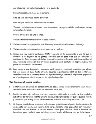 87
Abre los ojos y dirígelos hacia abajo y a la izquierda.
Dirige los ojos hacia abajo y a la derecha.
Gira los ojos en círculo en una dirección.
Gira los ojos en círculo en la dirección opuesta.
Tararea con la boca cerrada unos cuantos compases de alguna melodía en alto (más de una
nota; relaje los ojos).
Cuenta en voz alta del uno al cinco.
Vuelve a tararear la melodía con la boca cerrada.
7.- Vuelve a darte cinco golpecitos, con firmeza y suavidad, en el comienzo de la ceja.
8.- Vuelve a darte cinco golpecitos en el punto de la clavícula.
9.- Calcula una vez más la puntuación USM y anótala. Si ha descendido a uno (lo que le
ocurrirá a la mayoría de la gente), continúa con el paso diez que se describe a
continuación. Pero si a pesar de haber disminuido considerablemente todavía no está en el
uno, realiza la corrección mini 1P que se describe en el capítulo 4 y repite después los
pasos anteriores del tratamiento.
10.- Para asegurar que la mejoría conseguida está completa, realiza el movimiento de elevar
los ojos desde el suelo hasta el techo (cuando la puntuación USM es dos o inferior).
Mantén el nivel de la cabeza y mueve los ojos hacia abajo. Comienza a aplicarte golpecitos
en el punto gamma mientras mueves los ojos hacia arriba.
Algoritmo para el trauma complejo
1.- Sintoniza con el campo del pensamiento, es decir, piensa intencionalmente en el suceso
traumático que produce el malestar emocional en tu vida.
2.- Puntúa tu nivel de malestar en este momento, utilizando la escala de las unidades
subjetivas de malestar (USM). En esta escala, diez significa lo peor que te puedes sentir,
y uno indica que no hay restos del malestar en absoluto. Anota la puntuación USM.
3.- Utilizando dos dedos de una mano, aplícate unos golpecitos en el punto donde comienza la
ceja, justo por encima del puente de la nariz. Aplícate cinco golpecitos, con firmeza y
suavidad, no tan fuerte, ni mucho menos, como para hacerte daño o hacerte un
hematoma, pero con la firmeza suficiente para estimular el flujo de energía del sistema.
 