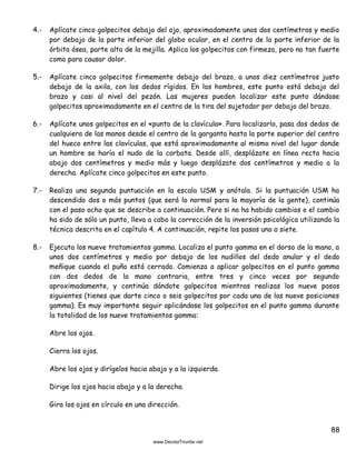 88
4.- Aplícate cinco golpecitos debajo del ojo, aproximadamente unos dos centímetros y medio
por debajo de la parte inferior del globo ocular, en el centro de la parte inferior de la
órbita ósea, parte alta de la mejilla. Aplica los golpecitos con firmeza, pero no tan fuerte
como para causar dolor.
5.- Aplícate cinco golpecitos firmemente debajo del brazo, a unos diez centímetros justo
debajo de la axila, con los dedos rígidos. En los hombres, este punto está debajo del
brazo y casi al nivel del pezón. Las mujeres pueden localizar este punto dándose
golpecitos aproximadamente en el centro de la tira del sujetador por debajo del brazo.
6.- Aplícate unos golpecitos en el «punto de la clavícula». Para localizarlo, pasa dos dedos de
cualquiera de las manos desde el centro de la garganta hasta la parte superior del centro
del hueco entre las clavículas, que está aproximadamente al mismo nivel del lugar donde
un hombre se haría el nudo de la corbata. Desde allí, desplázate en línea recta hacia
abajo dos centímetros y medio más y luego desplázate dos centímetros y medio a la
derecha. Aplícate cinco golpecitos en este punto.
7.- Realiza una segunda puntuación en la escala USM y anótala. Si la puntuación USM ha
descendido dos o más puntos (que será lo normal para la mayoría de la gente), continúa
con el paso ocho que se describe a continuación. Pero si no ha habido cambios o el cambio
ha sido de sólo un punto, lleva a cabo la corrección de la inversión psicológica utilizando la
técnica descrita en el capítulo 4. A continuación, repite los pasos uno a siete.
8.- Ejecuta los nueve tratamientos gamma. Localiza el punto gamma en el dorso de la mano, a
unos dos centímetros y medio por debajo de los nudillos del dedo anular y el dedo
meñique cuando el puño está cerrado. Comienza a aplicar golpecitos en el punto gamma
con dos dedos de la mano contraria, entre tres y cinco veces por segundo
aproximadamente, y continúa dándote golpecitos mientras realizas los nueve pasos
siguientes (tienes que darte cinco o seis golpecitos por cada una de las nueve posiciones
gamma). Es muy importante seguir aplicándose los golpecitos en el punto gamma durante
la totalidad de los nueve tratamientos gamma:
Abre los ojos.
Cierra los ojos.
Abre los ojos y dirígelos hacia abajo y a la izquierda.
Dirige los ojos hacia abajo y a la derecha.
Gira los ojos en círculo en una dirección.
 