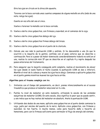 89
Gira los ojos en círculo en la dirección opuesta.
Tararea con la boca cerrada unos cuantos compases de alguna melodía en alto (más de una
nota; relaje los ojos).
Cuenta en voz alta del uno al cinco.
Vuelve a tararear la melodía con la boca cerrada.
9.- Vuelve a darte cinco golpecitos, con firmeza y suavidad, en el comienzo de la ceja.
10.- Vuelve a darte cinco golpecitos debajo del ojo.
11. Vuelve a darte cinco golpecitos firmes debajo del brazo.
12.- Vuelve a darte cinco golpecitos en el punto de la clavícula.
13.- Calcula una vez más la puntuación USM y anótala. Si ha descendido a uno (lo que le
ocurrirá a la mayoría de la gente), continúa con el paso catorce que se describe a
continuación. Pero si a pesar de haber disminuido considerablemente todavía no está en el
uno, realiza la corrección mini IP que se describe en el capítulo 4 y repite después los
pasos anteriores del tratamiento.
14.- Para asegurar que la mejoría conseguida está completa, realiza el movimiento de elevar
los ojos desde el suelo hasta el techo (cuando la puntuación USM es dos o inferior).
Mantén el nivel de la cabeza y mueve los ojos hacia abajo. Comienza a aplicarte golpecitos
en el punto gamma mientras mueves los ojos hacia arriba.
Algoritmo para el trauma complejo con ira
1.- Sintoniza con el Campo del pensamiento, es decir, piensa intencionalmente en el suceso
traumático que produce el malestar emocional en tu vida.
2.- Puntúa tu nivel de malestar en este momento, utilizando la escala de las unidades
subjetivas de malestar (USM). En esta escala, diez significa lo peor que se puede sentir,
y uno indica que no hay restos del malestar en absoluto. Anota la puntuación USM.
3.- Utilizando dos dedos de una mano, aplícate unos golpecitos en el punto donde comienza la
ceja, justo por encima del puente de la nariz. Aplícate cinco golpecitos, con firmeza y
suavidad, no tan fuerte, ni mucho menos, como para hacerte daño o hacerte un
hematoma, pero con la firmeza suficiente para estimular el flujo de energía del sistema.
 
