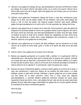 90
4.- Aplícate cinco golpecitos debajo del ojo, aproximadamente unos dos centímetros y medio
por debajo de la parte inferior del globo ocular, en el centro de la parte inferior de la
órbita ósea, parte alta de la mejilla. Aplica los golpecitos con firmeza, pero no tan fuerte
como para causar dolor.
5.- Aplícate cinco golpecitos firmemente debajo del brazo, a unos diez centímetros justo
debajo de la axila, con los dedos rígidos. En los hombres, este punto está debajo del
brazo y casi al nivel del pezón. Las mujeres pueden localizar este punto dándose
golpecitos aproximadamente en el centro de la tira del sujetador por debajo del brazo.
6.- Aplícate unos golpecitos en el «punto de la clavícula». Para localizarlo, pasa dos dedos de
cualquiera de las manos desde el centro de la garganta hasta la parte superior del centro
del hueco entre las clavículas, que está aproximadamente al mismo nivel del lugar donde
un hombre se haría el nudo de la corbata. Desde allí, desplázate en línea recta hacia
abajo dos centímetros y medio más y luego desplázate dos centímetros y medio a la
derecha. Aplícate cinco golpecitos en este punto.
7.- Aplícate cinco golpecitos en el «punto del dedo meñique», que se encuentra en el lado
interior de la punta de dicho dedo, junto a la uña, en la parte del dedo cerca del dedo
anular.
8.- Vuelve a darte cinco golpecitos en el punto de la clavícula.
9.- Realiza una segunda puntuación en la escala USM y anótala. Si la puntuación USM ha
descendido dos o más puntos (que será lo normal para la mayoría de la gente), continúa
con el paso diez que se describe a continuación. Pero si no ha habido cambios o el cambio
ha sido de sólo un punto, lleva a cabo la corrección de la inversión psicológica utilizando la
técnica descrita en el capítulo 4. A continuación, repite los pasos uno a nueve.
10.- Ejecuta los nueve tratamientos gamma. Localiza el punto gamma en el dorso de la mano, a
unos dos centímetros y medio por debajo de los nudillos del dedo anular y el dedo
meñique cuando el puño está cerrado. Comienza a aplicar golpecitos en el punto gamma
con dos dedos de la mano contraria, entre tres y cinco veces por segundo
aproximadamente, y continúa dándote golpecitos mientras realizas los nueve pasos
siguientes (tienes que darte cinco o seis golpecitos por cada una de las nueve posiciones
gamma). Es muy importante seguir aplicándose los golpecitos en el punto gamma durante
la totalidad de los nueve tratamientos gamma:
Abre los ojos.
Cierra los ojos.
 