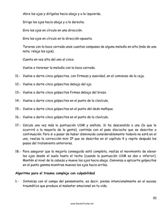 91
Abre los ojos y dirígelos hacia abajo y a la izquierda.
Dirige los ojos hacia abajo y a la derecha.
Gira los ojos en círculo en una dirección.
Gira los ojos en círculo en la dirección opuesta.
Tararea con la boca cerrada unos cuantos compases de alguna melodía en alto (más de una
nota; relaja los ojos).
Cuenta en voz alta del uno al cinco.
Vuelve a tararear la melodía con la boca cerrada.
11.- Vuelve a darte cinco golpecitos, con firmeza y suavidad, en el comienzo de la ceja.
12.- Vuelve a darte cinco golpecitos debajo del ojo.
13.- Vuelve a darte cinco golpecitos firmes debajo del brazo.
14.- Vuelve a darte cinco golpecitos en el punto de la clavícula.
15.- Vuelve a darte cinco golpecitos en el punto del dedo meñique.
16.- Vuelve a darte cinco golpecitos en el punto de la clavícula.
17.- Calcula una vez más la puntuación USM y anótala. Si ha descendido a uno (lo que le
ocurrirá a la mayoría de la gente), continúa con el paso dieciocho que se describe a
continuación. Pero si a pesar de haber disminuido considerablemente todavía no está en el
uno, realiza la corrección mini IP que se describe en el capítulo 4 y repite después los
pasos del tratamiento anteriores.
18.- Para asegurar que la mejoría conseguida está completa, realiza el movimiento de elevar
los ojos desde el suelo hasta el techo (cuando la puntuación USM es dos o inferior).
Mantén el nivel de la cabeza y mueve los ojos hacia abajo. Comienza a aplicarte golpecitos
en el punto gamma mientras mueves los ojos hacia arriba.
Algoritmo para el trauma complejo con culpabilidad
1.- Sintoniza con el campo del pensamiento, es decir, piensa intencionalmente en el suceso
traumático que produce el malestar emocional en tu vida.
 