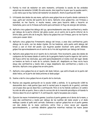 92
2.- Puntúa tu nivel de malestar en este momento, utilizando la escala de las unidades
subjetivas de malestar (USM). En esta escala, diez significa lo peor que te puedes sentir,
y uno indica que no hay restos del malestar en absoluto. Anota la puntuación USM.
3.- Utilizando dos dedos de una mano, aplícate unos golpecitos en el punto donde comienza la
ceja, justo por encima del puente de la nariz. Aplícate cinco golpecitos, con firmeza y
suavidad, no tan fuerte, ni mucho menos, como para hacerte daño o hacerte un
hematoma, pero con la firmeza suficiente para estimular el flujo de energía del sistema.
4.- Aplícate cinco golpecitos debajo del ojo, aproximadamente unos dos centímetros y medio
por debajo de la parte inferior del globo ocular, en el centro de la parte inferior de la
órbita ósea, parte alta de la mejilla. Aplica los golpecitos con firmeza, pero no tan fuerte
como para causar dolor.
5.- Aplícate cinco golpecitos firmemente debajo del brazo, a unos diez centímetros justo
debajo de la axila, con los dedos rígidos. En los hombres, este punto está debajo del
brazo y casi al nivel del pezón. Las mujeres pueden localizar este punto dándose
golpecitos aproximadamente en el centro de la tira del sujetador por debajo del brazo.
6.- Aplícate unos golpecitos en el «punto de la clavícula». Para localizarlo, pasa dos dedos de
cualquiera de las manos desde el centro de la garganta hasta la parte superior del centro
del hueco entre las clavículas, que está aproximadamente al mismo nivel del lugar donde
un hombre se haría el nudo de la corbata. Desde allí, desplázate en línea recta hacia
abajo dos centímetros y medio más y luego desplázate dos centímetros y medio a la
derecha. Aplícate cinco golpecitos en este punto.
7.- Aplícate cinco golpecitos en el «punto del dedo índice», que está situado en la punta del
dedo índice, en la parte del dedo próxima al dedo pulgar.
8.- Vuelve a darte cinco golpecitos en el punto de la clavícula.
9.- Realiza una segunda puntuación en la escala USM y anótala. Si la puntuación USM ha
descendido dos o más puntos (que será lo normal para la mayoría de la gente), continúa
con el paso diez que se describe a continuación. Pero si no ha habido cambios o el cambio
ha sido de sólo un punto, lleva a cabo la corrección de la inversión psicológica utilizando la
técnica descrita en el capítulo 4. A continuación, repite los pasos uno a nueve.
10.- Ejecuta los nueve tratamientos gamma. Localiza el punto gamma en el dorso de la mano, a
unos dos centímetros y medio por debajo de los nudillos del dedo anular y el dedo
meñique cuando el puño está cerrado. Comienza a aplicar golpecitos en el punto gamma
con dos dedos de la mano contraria, entre tres y cinco veces por segundo
aproximadamente, y continúa dándote golpecitos mientras realizas los nueve pasos
 