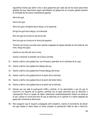 93
siguientes (tienes que darte cinco o seis golpecitos por cada una de las nueve posiciones
gamma). Es muy importante seguir aplicándose los golpecitos en el punto gamma durante
la totalidad de los nueve tratamientos gamma:
Abre los ojos.
Cierra los ojos.
Abre los ojos y dirígelos hacia abajo y a la izquierda.
Dirige los ojos hacia abajo y a la derecha.
Gira los ojos en círculo en una dirección.
Gira los ojos en círculo en la dirección opuesta.
Tararea con la boca cerrada unos cuantos compases de alguna melodía en alto (más de una
nota; relaja los ojos).
Cuenta en voz alta del uno al cinco.
Vuelve a tararear la melodía con la boca cerrada.
11.- Vuelve a darte cinco golpecitos, con firmeza y suavidad, en el comienzo de la ceja.
12.- Vuelve a darte cinco golpecitos debajo del ojo.
13.- Vuelve a darte cinco golpecitos firmes debajo del brazo.
14.- Vuelve a darte cinco golpecitos en el punto de la clavícula.
15.- Vuelve a darte cinco golpecitos en el punto del dedo índice.
16.- Vuelve a darte cinco golpecitos en el punto de la clavícula.
17.- Calcula una vez más la puntuación USM y anótala. Si ha descendido a uno (lo que le
ocurrirá a la mayoría de la gente), continúa con el paso dieciocho que se describe a
continuación. Pero si a pesar de haber disminuido considerablemente todavía no estás en
el uno, realiza la corrección mini IP que se describe en el capítulo 4 y repite después los
pasos del tratamiento anteriores.
18.- Para asegurar que la mejoría conseguida está completa, realiza el movimiento de elevar
los ojos desde el suelo hasta el techo (cuando la puntuación USM es dos o inferior).
 