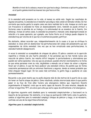 94
Mantén el nivel de la cabeza y mueve los ojos hacia abajo. Comienza a aplicarte golpecitos
en el punto gamma mientras mueves los ojos hacia arriba.
Ansiedad
Si la ansiedad está presente en tu vida, al menos no estás solo. Según los resultados de
algunas encuestas, la ansiedad es el malestar psicológico más común en Estados Unidos. Es tan
corriente que mucha gente lo acepta como una dura realidad de la vida. Aunque es cierto que
con frecuencia la ansiedad no tiene un desencadenante claro, también se puede atribuir a
factores como la pérdida de un trabajo o la enfermedad de un miembro de la familia. Sin
embargo, incluso en estos casos, la ansiedad se presenta a menudo como desproporcionada en
relación a la causa aparente; por ejemplo, una fecha límite en el trabajo puede disparar la
ansiedad muy por encima de lo que las circunstancias pueden justificar.
No obstante, debes recordar que, independientemente de la causa a la que se atribuya la
ansiedad, la clave está en desmoronar las perturbaciones del campo del pensamiento que son
responsables de dicha ansiedad. Una vez que se han erradicado esas perturbaciones, la
ansiedad también desaparecerá.
A veces la ansiedad va acompañada de ataques de pánico. El pánico consiste en la aparición
repentina e intensa de una fuerte ansiedad. A las personas que no han tenido nunca una
reacción de pánico fuerte, les resulta difícil imaginar lo perturbadores y aterradores que
pueden ser estos episodios. Una vez que se producen, pueden afectar enormemente a la forma
en que estas personas viven su vida, dejándoles a menudo con el temor de volver a dejarse
llevar por el pánico, lo que les hace padecer una ansiedad crónica. Es posible que de forma
consciente permanezcan sólo en entornos familiares y seguros, donde es menos probable que
tales ataques tengan lugar. En los casos más extremos, la gente llega a quedarse en casa
permanentemente.
Recuerdo a una joven madre que no podía alejarse más de dos metros de la puerta de su casa
sin tener un fuerte ataque de pánico. Como resultado, estaba aterrorizada sobre lo que podría
pasar si su hijo de tres años tuviera una emergencia médica que requiriera llevarle
urgentemente al hospital; creía que no sería capaz de hacerlo. En unos minutos, después de
utilizar el algoritmo TFT, era obvio para ella que sería capaz de enfrentarse a tal emergencia.
El algoritmo siguiente está diseñado para la «ansiedad simple/estrés» y funcionará en la
mayoría de las personas. No obstante, si no baja su puntuación USM tanto como le gustaría,
cambie al algoritmo para la «ansiedad compleja /ataque de pánico» y luego, si es necesario,
continúa con uno de los algoritmos alternativos.
Algoritmo para la ansiedad simple/estrés
 