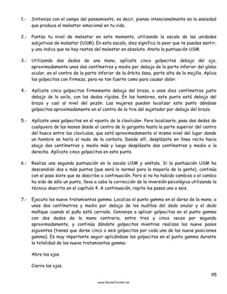 95
1.- Sintoniza con el campo del pensamiento, es decir, piensa intencionalmente en la ansiedad
que produce el malestar-emocional en tu vida.
2.- Puntúa tu nivel de malestar en este momento, utilizando la escala de las unidades
subjetivas de malestar (USM). En esta escala, diez significa lo peor que te puedes sentir,
y uno indica que no hay restos del malestar en absoluto. Anota la puntuación USM.
3.- Utilizando dos dedos de una mano, aplícate cinco golpecitos debajo del ojo,
aproximadamente unos dos centímetros y medio por debajo de la parte inferior del globo
ocular, en el centro de la parte inferior de la órbita ósea, parte alta de la mejilla. Aplica
los golpecitos con firmeza, pero no tan fuerte como para causar dolor.
4.- Aplícate cinco golpecitos firmemente debajo del brazo, a unos diez centímetros justo
debajo de la axila, con los dedos rígidos. En los hombres, este punto está debajo del
brazo y casi al nivel del pezón. Las mujeres pueden localizar este punto dándose
golpecitos aproximadamente en el centro de la tira del sujetador por debajo del brazo.
5.- Aplícate unos golpecitos en el «punto de la clavícula». Para localizarlo, pasa dos dedos de
cualquiera de las manos desde el centro de la garganta hasta la parte superior del centro
del hueco entre las clavículas, que está aproximadamente al mismo nivel del lugar donde
un hombre se haría el nudo de la corbata. Desde allí, desplázate en línea recta hacia
abajo dos centímetros y medio más y luego desplázate dos centímetros y medio a la
derecha. Aplícate cinco golpecitos en este punto.
6.- Realiza una segunda puntuación en la escala USM y anótala. Si la puntuación USM ha
descendido dos o más puntos (que será lo normal para la mayoría de la gente), continúa
con el paso siete que se describe a continuación. Pero si no ha habido cambios o el cambio
ha sido de sólo un punto, lleva a cabo la corrección de la inversión psicológica utilizando la
técnica descrita en el capítulo 4. A continuación, repite los pasos uno a seis.
7.- Ejecuta los nueve tratamientos gamma. Localiza el punto gamma en el dorso de la mano, a
unos dos centímetros y medio por debajo de los nudillos del dedo anular y el dedo
meñique cuando el puño está cerrado. Comienza a aplicar golpecitos en el punto gamma
con dos dedos de la mano contraria, entre tres y cinco veces por segundo
aproximadamente, y continúa dándote golpecitos mientras realizas los nueve pasos
siguientes (tienes que darse cinco o seis golpecitos por cada una de las nueve posiciones
gamma). Es muy importante seguir aplicándose los golpecitos en el punto gamma durante
la totalidad de los nueve tratamientos gamma:
Abre los ojos.
Cierra los ojos.
 