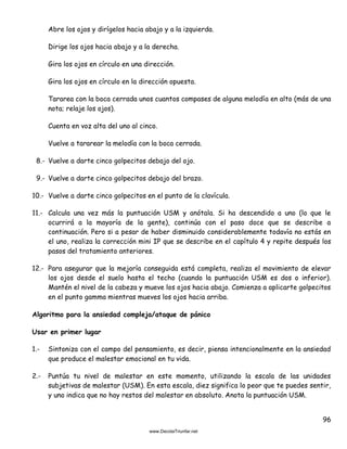 96
Abre los ojos y dirígelos hacia abajo y a la izquierda.
Dirige los ojos hacia abajo y a la derecha.
Gira los ojos en círculo en una dirección.
Gira los ojos en círculo en la dirección opuesta.
Tararea con la boca cerrada unos cuantos compases de alguna melodía en alto (más de una
nota; relaje los ojos).
Cuenta en voz alta del uno al cinco.
Vuelve a tararear la melodía con la boca cerrada.
8.- Vuelve a darte cinco golpecitos debajo del ojo.
9.- Vuelve a darte cinco golpecitos debajo del brazo.
10.- Vuelve a darte cinco golpecitos en el punto de la clavícula.
11.- Calcula una vez más la puntuación USM y anótala. Si ha descendido a uno (lo que le
ocurrirá a la mayoría de la gente), continúa con el paso doce que se describe a
continuación. Pero si a pesar de haber disminuido considerablemente todavía no estás en
el uno, realiza la corrección mini IP que se describe en el capítulo 4 y repite después los
pasos del tratamiento anteriores.
12.- Para asegurar que la mejoría conseguida está completa, realiza el movimiento de elevar
los ojos desde el suelo hasta el techo (cuando la puntuación USM es dos o inferior).
Mantén el nivel de la cabeza y mueve los ojos hacia abajo. Comienza a aplicarte golpecitos
en el punto gamma mientras mueves los ojos hacia arriba.
Algoritmo para la ansiedad compleja/ataque de pánico
Usar en primer lugar
1.- Sintoniza con el campo del pensamiento, es decir, piensa intencionalmente en la ansiedad
que produce el malestar emocional en tu vida.
2.- Puntúa tu nivel de malestar en este momento, utilizando la escala de las unidades
subjetivas de malestar (USM). En esta escala, diez significa lo peor que te puedes sentir,
y uno indica que no hay restos del malestar en absoluto. Anota la puntuación USM.
 
