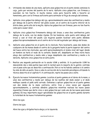 97
3.- Utilizando dos dedos de una mano, aplícate unos golpecitos en el punto donde comienza la
ceja, justo por encima del puente de la nariz. Aplícate cinco golpecitos, con firmeza y
suavidad, no tan fuerte, ni mucho menos, como para hacerte daño o hacerte un
hematoma, pero con la firmeza suficiente para estimular el flujo de energía del sistema.
4.- Aplícate cinco golpecitos debajo del ojo, aproximadamente unos dos centímetros y medio
por debajo de la parte inferior del globo ocular, en el centro de la parte inferior de la
órbita ósea, parte alta de la mejilla. Aplica los golpecitos con firmeza, pero no tan fuerte
como para causar dolor.
5.- Aplícate cinco golpecitos firmemente debajo del brazo, a unos diez centímetros justo
debajo de la axila, con los dedos rígidos. En los hombres, este punto está debajo del
brazo y casi al nivel del pezón. Las mujeres pueden localizar este punto dándose
golpecitos aproximadamente en el centro de la tira del sujetador por debajo del brazo.
6.- Aplícate unos golpecitos en el punto de la clavícula. Para localizarlo, pasa dos dedos de
cualquiera de las manos desde el centro de la garganta hasta la parte superior del centro
del hueco entre las clavículas, que está aproximadamente al mismo nivel del lugar donde
un hombre se haría el nudo de la corbata. Desde allí, desplázate en línea recta hacia
abajo dos centímetros y medio más y luego desplázate dos centímetros y medio a la
derecha. Aplícate cinco golpecitos en este punto.
7.- Realiza una segunda puntuación en la escala USM y anótala. Si la puntuación USM ha
descendido dos o más puntos (que será lo normal para la mayoría de la gente), continúa
con el paso ocho que se describe a continuación. Pero si no ha habido cambios o el cambio
ha sido de sólo un punto, lleva a cabo la corrección de la inversión psicológica utilizando la
técnica descrita en el capítulo 4. A continuación, repite los pasos uno a siete.
8.- Ejecuta los nueve tratamientos gamma. Localiza el punto gamma en el dorso de la mano, a
unos dos centímetros y medio por debajo de los nudillos del dedo anular y el dedo
meñique cuando el puño está cerrado. Comienza a aplicar golpecitos en el punto gamma
con dos dedos de la mano contraria, entre tres y cinco veces por segundo
aproximadamente, y continúa dándote golpecitos mientras realizas los nueve pasos
siguientes (tienes que darte cinco o seis golpecitos por cada una de las nueve posiciones
gamma). Es muy importante seguir aplicándose los golpecitos en el punto gamma durante
la totalidad de los nueve tratamientos gamma:
Abre los ojos.
Cierra los ojos.
Abre los ojos y dirígelos hacia abajo y a la izquierda.
 