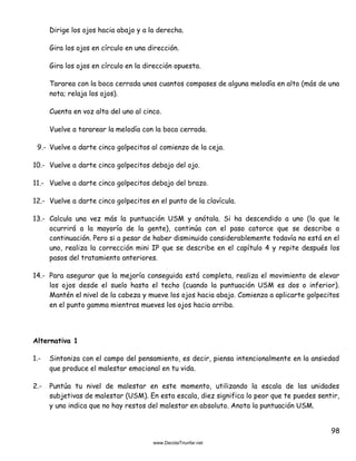 98
Dirige los ojos hacia abajo y a la derecha.
Gira los ojos en círculo en una dirección.
Gira los ojos en círculo en la dirección opuesta.
Tararea con la boca cerrada unos cuantos compases de alguna melodía en alto (más de una
nota; relaja los ojos).
Cuenta en voz alta del uno al cinco.
Vuelve a tararear la melodía con la boca cerrada.
9.- Vuelve a darte cinco golpecitos al comienzo de la ceja.
10.- Vuelve a darte cinco golpecitos debajo del ojo.
11.- Vuelve a darte cinco golpecitos debajo del brazo.
12.- Vuelve a darte cinco golpecitos en el punto de la clavícula.
13.- Calcula una vez más la puntuación USM y anótala. Si ha descendido a uno (lo que le
ocurrirá a la mayoría de la gente), continúa con el paso catorce que se describe a
continuación. Pero si a pesar de haber disminuido considerablemente todavía no está en el
uno, realiza la corrección mini IP que se describe en el capítulo 4 y repite después los
pasos del tratamiento anteriores.
14.- Para asegurar que la mejoría conseguida está completa, realiza el movimiento de elevar
los ojos desde el suelo hasta el techo (cuando la puntuación USM es dos o inferior).
Mantén el nivel de la cabeza y mueve los ojos hacia abajo. Comienza a aplicarte golpecitos
en el punto gamma mientras mueves los ojos hacia arriba.
Alternativa 1
1.- Sintoniza con el campo del pensamiento, es decir, piensa intencionalmente en la ansiedad
que produce el malestar emocional en tu vida.
2.- Puntúa tu nivel de malestar en este momento, utilizando la escala de las unidades
subjetivas de malestar (USM). En esta escala, diez significa lo peor que te puedes sentir,
y uno indica que no hay restos del malestar en absoluto. Anota la puntuación USM.
 