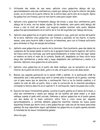 99
3.- Utilizando dos dedos de una mano, aplícate cinco golpecitos debajo del ojo,
aproximadamente unos dos centímetros y medio por debajo de la parte inferior del globo
ocular, en el centro de la parte inferior de la órbita ósea, parte alta de la mejilla. Aplica
los golpecitos con firmeza, pero no tan fuerte como para causar dolor.
4.- Aplícate cinco golpecitos firmemente debajo del brazo, a unos diez centímetros justo
debajo de la axila, con los dedos rígidos. En los hombres, este punto está debajo del
brazo y casi al nivel del pezón. Las mujeres pueden localizar este punto dándose
golpecitos aproximadamente en el centro de la tira del sujetador por debajo del brazo.
5.- Aplícate unos golpecitos en el punto donde comienza la ceja, justo por encima del puente
de la nariz. Aplícate cinco golpecitos, con firmeza y suavidad, no tan fuerte, ni mucho
menos, como para hacerte daño o hacerte un hematoma, pero con la firmeza suficiente
para estimular el flujo de energía del sistema.
6.- Aplícate unos golpecitos en el «punto de la clavícula». Para localizarlo, pasa dos dedos de
cualquiera de las manos desde el centro de la garganta hasta la parte superior del centro
del hueco entre las clavículas, que está aproximadamente al mismo nivel del lugar donde
un hombre se haría el nudo de la corbata. Desde allí, desplázate en línea recta hacia
abajo dos centímetros y medio más y luego desplázate dos centímetros y medio a la
derecha. Aplícate cinco golpecitos en este punto.
7.- Aplícate cinco golpecitos en el punto del dedo meñique, que se encuentra en el lado
interior de la punta de dicho dedo, junto a la uña, en la parte cerca del dedo anular.
8.- Realiza una segunda puntuación en la escala USM y anótala. Si la puntuación USM ha
descendido dos o más puntos (que será lo normal para la mayoría de la gente), continúa
con el paso nueve que se describe a continuación. Pero si no ha habido cambios o el
cambio ha sido de sólo un punto, lleva a cabo la corrección de la inversión psicológica
utilizando la técnica descrita en el capítulo 4. A continuación, repite los pasos uno a ocho.
9.- Ejecuta los nueve tratamientos gamma. Localiza el punto gamma en el dorso de la mano, a
unos dos centímetros y medio por debajo de los nudillos del dedo anular y el dedo
meñique cuando el puño está cerrado. Comienza a aplicar golpecitos en el punto gamma
con dos dedos de la mano contraria, entre tres y cinco veces por segundo
aproximadamente, y continúa dándote golpecitos mientras realizas los nueve pasos
siguientes (tienes que darte cinco o seis golpecitos por cada una de las nueve posiciones
gamma). Es muy importante seguir aplicándose los golpecitos en el punto gamma durante
la totalidad de los nueve tratamientos gamma:
Abre los ojos.
 