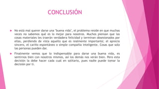 CONCLUSIÓN
 No está mal querer darse una "buena vida", el problema reside en que muchas
veces no sabemos qué es lo mejor para nosotros. Muchos piensan que las
cosas materiales les traerán verdadera felicidad y terminan obsesionados por
ellas, perdiendo de vista aquello que es realmente importante; el aprecio
sincero, el cariño espontáneo o simple compañía inteligente. Cosas que solo
las personas pueden dar.
 Finalmente vemos que lo indispensable para darse una buena vida, es
sentirnos bien con nosotros mismos, así los demás nos verán bien. Pero esta
decisión la debe hacer cada cual en solitario, pues nadie puede tomar la
decisión por ti.
 