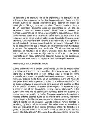 se adquiera ; la sabiduría no es la experiencia; la sabiduría no es
aplicarles a los problemas de hoy las ilusiones de ayer. Como me dijo
alguien cuando yo estaba estudiando para obtener mi grado de
psicología en Chicago, hace muchos años: "Con frecuencia en la vida
de un sacerdote, cincuenta años de experiencia es un año de
experiencia repetido cincuenta veces". Usted tiene en reserva las
mismas soluciones: Así es como se debe tratar a los alcohólicos; así es
como se debe tratar a los sacerdotes; así es como se debe tratar a las
religiosas; así es como se debe tratar a una divorciada. Pero eso no es
sabiduría. La sabiduría es ser sensible a esta situación, a esta persona,
sin influencias del pasado, sin rastro de la experiencia del pasado. Esto
no es exactamente lo que la mayoría de las personas están habituadas
a pensar: Yo agregaría otra sentencia: "Si el corazón no está
obstruido, el resultado es el amor". Durante estos días he hablado
mucho del amor, aunque les dije que sobre el amor no se puede
realmente decir nada. Solamente podemos hablar de las adicciones.
Pero sobre el amor mismo no se puede decir nada explícitamente.
NO DIGAMOS NADA SOBRE EL AMOR
¿Cómo describiría yo el amor? Decidí darles una de las meditaciones
que estoy escribiendo en mi nuevo libro. Se la leeré despacio; mediten
sobre ella a medida que la lean, porque aquí la tengo en forma
abreviada, de manera que puedo leerla en tres o cuatro minutos; si no
fuera así, tardaría media hora. Es un comentario sobre una frase del
evangelio. Había estado pensando sobre otra reflexión de Platón: "No
se puede esclavizar a una persona libre, porque una persona es libre
aún en prisión". Es como otra frase del evangelio: "Si alguien te obliga
a recorrer con él dos kilómetros, recorre cuatro kilómetros". Usted
puede creer que me ha esclavizado poniendo sobre mi espalda una
pesada carga, pero no lo ha hecho. Si una persona trata de cambiar la
realidad externa estando fuera de la prisión para ser libre, realmente
está prisionera. La libertad no está en las circunstancias externas; la
libertad reside en el corazón. Cuando ustedes hayan logrado la
sabiduría, ¿quién podrá esclavizarlos? De todas maneras, escuchan la
frase del evangelio en que estaba pensando antes: "Él despidió a la
gente, y después subió a la montaña a fin de orar a solas. Se hizo
tarde y él estaba allí solo". De eso se trata el amor. ¿Se les ha ocurrido
 