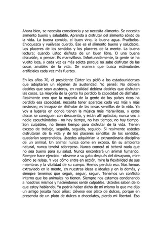 Ahora bien, se necesita consciencia y se necesita alimento. Se necesita
alimento bueno y saludable. Aprenda a disfrutar del alimento sólido de
la vida. La buena comida, el buen vino, la buena agua. Pruébelos.
Enloquezca y vuélvase cuerdo. Ése es el alimento bueno y saludable.
Los placeres de los sentidos y los placeres de la mente. La buena
lectura; cuando usted disfruta de un buen libro. O una buena
discusión, o pensar. Es maravilloso. Infortunadamente, la gente se ha
vuelto loca, y cada vez es más adicta porque no sabe disfrutar de las
cosas amables de la vida. De manera que busca estimulantes
artificiales cada vez más fuertes.
En los años 70, el presidente Cárter les pidió a los estadounidenses
que adoptaran un régimen de austeridad. Yo pensé: No debiera
decirles que sean austeros, en realidad debiera decirles que disfruten
las cosas. La mayoría de la gente ha perdido la capacidad de disfrutar.
Realmente creo que la mayoría de la gente de los países ricos ha
perdido esa capacidad. necesita tener aparatos cada vez más y más
costosos; es incapaz de disfrutar de las cosas sencillas de la vida. Yo
voy a lugares en donde tienen la música más maravillosa, y estos
discos se consiguen con descuento, y están allí apilados; nunca veo a
nadie escuchándolos - no hay tiempo, no hay tiempo, no hay tiempo.
Son culpables, no tienen tiempo para disfrutar de la vida. Tienen
exceso de trabajo, seguido, seguido, seguido. Si realmente ustedes
disfrutaran de la vida y de los placeres sencillos de los sentidos,
quedarían sorprendidos. Ustedes adquirirían la extraordinaria disciplina
de un animal. Un animal nunca come en exceso. En su ambiente
natural, nunca tendrá sobrepeso. Nunca comerá ni beberá nada que
no sea bueno para su salud. Nunca encontrará un animal fumando.
Siempre hace ejercicio - observe a su gato después del desayuno, mire
cómo se relaja. Y vea cómo entra en acción, mire la flexibilidad de sus
miembros y la vitalidad de su cuerpo. Hemos perdido eso. Nos hemos
extraviado en la mente, en nuestras ideas e ideales y en lo demás, y
siempre tenemos que seguir, seguir, seguir. Tenemos un conflicto
interno que los animales no tienen. Siempre nos estamos condenando
a nosotros mismos y haciéndonos sentir culpables. Ustedes saben de lo
que estoy hablando. Yo podría haber dicho de mí mismo lo que me dijo
un amigo jesuita hace años: Llévese ese plato de dulces, porque en
presencia de un plato de dulces o chocolates, pierdo mi libertad. Eso
 