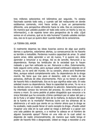 tres millones setecientos mil kilómetros por segundo. Yo estaba
fascinado oyendo todo esto, y cuando salí del restaurante en donde
estábamos comiendo, miré hacia arriba y tuve un pensamiento
diferente, una perspectiva diferente hacia la vida. Eso es consciencia.
De manera que ustedes pueden oír todo esto como un hecho (y eso es
información), o de repente tener otra perspectiva de la vida: ¿Qué
somos en el universo, qué es la vida humana? Cuando ustedes sientan
eso, eso es lo que yo quiero decir cuando hablo de la consciencia.
LA TIERRA DEL AMOR
Si realmente dejamos las ideas ilusorias acerca de algo que podría
darnos o quitarnos, estaríamos alertas, La consecuencia de no hacerlo
es terrible e ineludible. Perdemos nuestra capacidad de amar. Si usted
quiere amar, debe aprender a ver de nuevo, Y si quiere ver, debe
aprender a renunciar a su droga. Así es de sencillo. Renuncie a su
dependencia. Rompa los tentáculos de la sociedad que lo hayan
rodeado y que han sofocado su ser. Renuncie a ellos. Externamente,
todo seguirá como antes, pero aunque usted continuará estando en el
mundo, ya no será del mundo. En su corazón, ahora será finalmente
libre, aunque estará completamente solo. Su dependencia de la droga
morirá. No tiene que irse para el desierto; está en medio de las
personas, disfruta de ellas enormemente. Pero ya no tienen el poder
de hacerlo feliz o desdichado. Eso es lo que significa estar solo. En esta
soledad muere su dependencia. Nace la capacidad de amar, Ya no ve a
los demás como un medio de satisfacer la adicción. Solamente quien lo
ha intentado conoce los terrores del proceso. Es como invitarse a sí
mismo a morir. Es como pedirle al pobre drogadicto que renuncie a la
única felicidad que ha conocido ¿Cómo cambiará por el sabor del pan y
de la fruta y el sabor limpio del aire de la mañana, la dulzura del agua
de la fuente en la montaña? Mientras luche con los síntomas de la
abstinencia y el vacío que siente en su interior ahora que la droga se
ha acabado, nada puede llenar el vacío excepto la droga. ¿Puede usted
imaginar una vida en la cual usted se niega a disfrutar o a gozar con
una sola palabra de aprecio, o a reclinar la cabeza en el hombro de
alguien buscando apoyo? Piense en una vida en la cual usted no
dependa de nadie emocionalmente, de manera que nadie tenga el
poder de hacerlo feliz o desgraciado. Usted se niega a necesitar a una
 