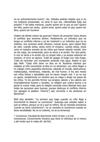 no es suficientemente bueno", etc. Ustedes podrían objetar que si no
me hubieran presionado, no sería lo que soy. ¿Necesitaba toda esa
presión? Y de todas maneras, ¿quién quiere ser lo que yo soy? Quiero
ser feliz, quiero ser santo, quiero amar, quiero estar en paz, quiero ser
libre, quiero ser humano.
¿Saben de dónde vienen las guerras? Vienen de proyectar hacia afuera
el conflicto que tenemos dentro. Muéstrenme un individuo que no
tenga un conflicto interno y yo les mostraré a un individuo que no es
violento. Sus acciones serán eficaces, incluso duras, pero estará libre
de odio. cuando actúa, actúa como el cirujano; cuando actúa, actúa
como el maestro amante de los niños que tienen retardo mental. Uno
no los culpa, los comprende; pero se lanza a la acción. Por otra parte,
si uno se lanza a la acción con su propio odio y su propia violencia sin
resolver, el error se agrava. Trató de apagar el fuego con más fuego.
Trató de controlar una inundación echando más agua. Repito lo que
dijo Neill: "Cada niño tiene un dios en él. Nuestros intentos por
moldear al niño convertirán al dios en un demonios. Los niños llegan a
mi colegio como pequeños demonios, odiando el mundo, destructivos,
maleducados, mentirosos, robando, de mal humor. A los seis meses
son niños felices y saludables que no hacen ningún mal. Y yo no soy
un genio, simplemente un hombre que se niega a dirigir los pasos de
los niños. Yo les permito formar sus propios valores y los valores son
invariablemente buenos y sociales. La religión que vuelve buena a la
gente la vuelve mala, pero la religión conocida como libertad hace que
todas las personas sean buenas, porque destruye el conflicto interno
(yo agregué la palabra "interno") que convierte a las personas en
demonios".
Neill dice también: "Lo primero que hago cuando un niño llega a
Summerhill es destruir su conciencia". Supongo que ustedes saben a
qué se refiere, porque yo sé a qué se refiere. No se necesita conciencia
cuando se tiene consciencia*; no se necesita la conciencia cuando se
tiene sensibilidad. No se es violento, no se es temeroso.
* Conciencia: Facultad de discriminar entre el bien y el mal
Consciencia: Conocimiento intuitivo que tiene el individuo de sí mismo
y del medio que lo rodea (N. del Ed).
 