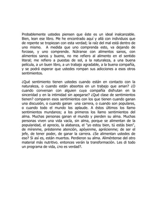 Probablemente ustedes piensen que éste es un ideal inalcanzable.
Bien, lean ese libro. Me he encontrado aquí y allá con individuos que
de repente se tropiezan con esta verdad; la raíz del mal está dentro de
uno mismo. A medida que uno comprenda esto, va dejando de
forzase, y uno comprende. Nútranse con alimentos sanos, con
alimentos sanos y bueno, no me refiero al alimento en el sentido
literal; me refiero a puestas de sol, a la naturaleza, a una buena
película, a un buen libro, a un trabajo agradable, a la buena compañía,
y se podrá esperar que ustedes rompan sus adicciones a esos otros
sentimientos.
¿Qué sentimiento tienen ustedes cuando están en contacto con la
naturaleza, o cuando están absortos en un trabajo que aman? ¿O
cuando conversan con alguien cuya compañía disfrutan en la
sinceridad y en la intimidad sin apegarse? ¿Qué clase de sentimientos
tienen? comparen esos sentimientos con los que tienen cuando ganan
una discusión, o cuando ganan una carrera, o cuando son populares,
o cuando todo el mundo los aplaude. A éstos últimos los llamo
sentimientos mundanos; a los primeros los llamo sentimientos del
alma. Muchas personas ganan el mundo y pierden su alma. Muchas
personas viven una vida vacía, sin alma, porque se alimentan de la
popularidad, el aprecio, la alabanza, el "yo estoy bien, tú estás bien",
de mírenme, préstenme atención, apóyenme, aprécienme; de ser el
jefe, de tener poder, de ganar la carrera. ¿Se alimentan ustedes de
eso? Si así es, están muertos. Perdieron su alma. Aliméntense del otro
material más nutritivo. entonces verán la transformación. Les di todo
un programa de vida, ¿no es verdad?.
 