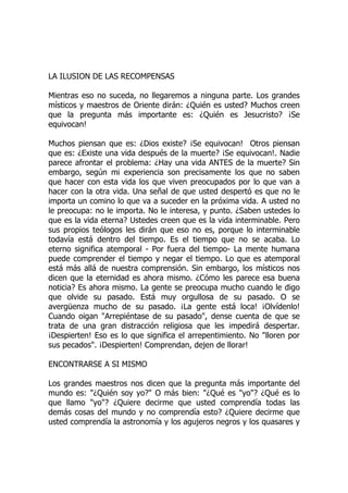 LA ILUSION DE LAS RECOMPENSAS
Mientras eso no suceda, no llegaremos a ninguna parte. Los grandes
místicos y maestros de Oriente dirán: ¿Quién es usted? Muchos creen
que la pregunta más importante es: ¿Quién es Jesucristo? ¡Se
equivocan!
Muchos piensan que es: ¿Dios existe? ¡Se equivocan! Otros piensan
que es: ¿Existe una vida después de la muerte? ¡Se equivocan!. Nadie
parece afrontar el problema: ¿Hay una vida ANTES de la muerte? Sin
embargo, según mi experiencia son precisamente los que no saben
que hacer con esta vida los que viven preocupados por lo que van a
hacer con la otra vida. Una señal de que usted despertó es que no le
importa un comino lo que va a suceder en la próxima vida. A usted no
le preocupa: no le importa. No le interesa, y punto. ¿Saben ustedes lo
que es la vida eterna? Ustedes creen que es la vida interminable. Pero
sus propios teólogos les dirán que eso no es, porque lo interminable
todavía está dentro del tiempo. Es el tiempo que no se acaba. Lo
eterno significa atemporal - Por fuera del tiempo- La mente humana
puede comprender el tiempo y negar el tiempo. Lo que es atemporal
está más allá de nuestra comprensión. Sin embargo, los místicos nos
dicen que la eternidad es ahora mismo. ¿Cómo les parece esa buena
noticia? Es ahora mismo. La gente se preocupa mucho cuando le digo
que olvide su pasado. Está muy orgullosa de su pasado. O se
avergüenza mucho de su pasado. ¡La gente está loca! ¡Olvídenlo!
Cuando oigan "Arrepiéntase de su pasado", dense cuenta de que se
trata de una gran distracción religiosa que les impedirá despertar.
¡Despierten! Eso es lo que significa el arrepentimiento. No "lloren por
sus pecados". ¡Despierten! Comprendan, dejen de llorar!
ENCONTRARSE A SI MISMO
Los grandes maestros nos dicen que la pregunta más importante del
mundo es: "¿Quién soy yo?" O más bien: "¿Qué es "yo"? ¿Qué es lo
que llamo "yo"? ¿Quiere decirme que usted comprendía todas las
demás cosas del mundo y no comprendía esto? ¿Quiere decirme que
usted comprendía la astronomía y los agujeros negros y los quasares y
 