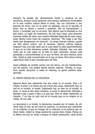 Siempre ha estado allí, directamente frente a nosotros en las
escrituras, aunque nunca quisimos verlo porque estábamos sumergidos
en lo que nuestra cultura llama el amor, con sus canciones y sus
poemas de amor; eso no es amor en absoluto, eso es lo opuesto al
amor. Eso es deseo y control y posesión. Eso es manipulación, y
temor, y ansiedad; eso no es amor. Nos dijeron que la felicidad es una
piel suave, un lugar de vacaciones. No son esas cosas, pero tenemos
maneras sutiles de hacer que nuestra felicidad dependa de esas cosas,
tanto dentro como fuera de nosotros. Decimos: "Me niego a ser feliz
hasta que desaparezca mi neurosis". Le tengo buenas noticias: puede
ser feliz ahora mismo, con la neurosis. ¿Quiere noticias todavía
mejores? Hay una sola razón por la cual usted no está experimentando
lo que en la india llamamos anand: felicidad, felicidad. Hay una sola
razón por la cual usted no es feliz en este momento: porque está
pensando o concentrándose en lo que no tiene. De otra manera, sería
feliz. Usted se está concentrando en lo que no tiene. Pero ahora mismo
usted tiene todo lo que necesita para ser feliz.
Jesús hablaba de sentido común con los laicos, con los hambrientos,
con los pobres. Les estaba dando buenas noticias: Tómela, es suya.
Pero ¿quién escucha? A nadie le interesa; la gente prefiere estar
dormida.
EL MIEDO ORIGEN DE LA VIOLENCIA
Algunos dicen que solamente hay dos cosas en el mundo: Dios y el
miedo; el amor y el miedo son las únicas dos cosas. Solamente hay un
mal en el mundo: el miedo. Solamente hay un bien en el mundo: el
amor. A veces le dan otros nombres. A veces lo denominan felicidad o
libertad o paz o gozo o Dios o lo que sea. Pero el rótulo realmente no
importa. Y no hay un solo mal en el mundo que no se origine en el
miedo. Ni uno solo.
La ignorancia y el miedo, la ignorancia causada por el miedo, de ahí
viene todo el mal, de ahí viene la violencia. La persona que realmente
no es violenta, la que es incapaz de la violencia, es la persona que no
tiene miedo. Usted se enoja solamente cuando tiene miedo. Piense en
la última vez que se enojó y busque el miedo subyacente. ¿Qué temía
 