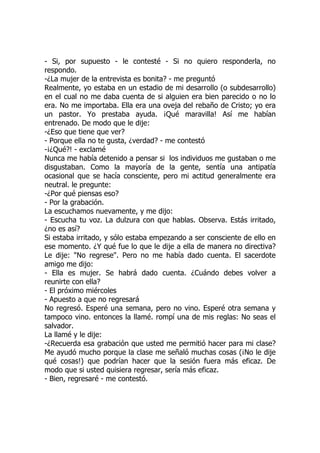 - Si, por supuesto - le contesté - Si no quiero responderla, no
respondo.
-¿La mujer de la entrevista es bonita? - me preguntó
Realmente, yo estaba en un estadio de mi desarrollo (o subdesarrollo)
en el cual no me daba cuenta de si alguien era bien parecido o no lo
era. No me importaba. Ella era una oveja del rebaño de Cristo; yo era
un pastor. Yo prestaba ayuda. ¡Qué maravilla! Así me habían
entrenado. De modo que le dije:
-¿Eso que tiene que ver?
- Porque ella no te gusta, ¿verdad? - me contestó
-¡¿Qué?! - exclamé
Nunca me había detenido a pensar si los individuos me gustaban o me
disgustaban. Como la mayoría de la gente, sentía una antipatía
ocasional que se hacía consciente, pero mi actitud generalmente era
neutral. le pregunte:
-¿Por qué piensas eso?
- Por la grabación.
La escuchamos nuevamente, y me dijo:
- Escucha tu voz. La dulzura con que hablas. Observa. Estás irritado,
¿no es así?
Si estaba irritado, y sólo estaba empezando a ser consciente de ello en
ese momento. ¿Y qué fue lo que le dije a ella de manera no directiva?
Le dije: "No regrese". Pero no me había dado cuenta. El sacerdote
amigo me dijo:
- Ella es mujer. Se habrá dado cuenta. ¿Cuándo debes volver a
reunirte con ella?
- El próximo miércoles
- Apuesto a que no regresará
No regresó. Esperé una semana, pero no vino. Esperé otra semana y
tampoco vino. entonces la llamé. rompí una de mis reglas: No seas el
salvador.
La llamé y le dije:
-¿Recuerda esa grabación que usted me permitió hacer para mi clase?
Me ayudó mucho porque la clase me señaló muchas cosas (¡No le dije
qué cosas!) que podrían hacer que la sesión fuera más eficaz. De
modo que si usted quisiera regresar, sería más eficaz.
- Bien, regresaré - me contestó.
 