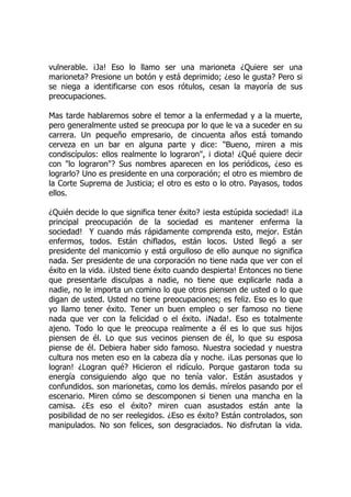 vulnerable. ¡Ja! Eso lo llamo ser una marioneta ¿Quiere ser una
marioneta? Presione un botón y está deprimido; ¿eso le gusta? Pero si
se niega a identificarse con esos rótulos, cesan la mayoría de sus
preocupaciones.
Mas tarde hablaremos sobre el temor a la enfermedad y a la muerte,
pero generalmente usted se preocupa por lo que le va a suceder en su
carrera. Un pequeño empresario, de cincuenta años está tomando
cerveza en un bar en alguna parte y dice: "Bueno, miren a mis
condiscípulos: ellos realmente lo lograron", i diota! ¿Qué quiere decir
con "lo lograron"? Sus nombres aparecen en los periódicos, ¿eso es
lograrlo? Uno es presidente en una corporación; el otro es miembro de
la Corte Suprema de Justicia; el otro es esto o lo otro. Payasos, todos
ellos.
¿Quién decide lo que significa tener éxito? ¡esta estúpida sociedad! ¡La
principal preocupación de la sociedad es mantener enferma la
sociedad! Y cuando más rápidamente comprenda esto, mejor. Están
enfermos, todos. Están chiflados, están locos. Usted llegó a ser
presidente del manicomio y está orgulloso de ello aunque no significa
nada. Ser presidente de una corporación no tiene nada que ver con el
éxito en la vida. ¡Usted tiene éxito cuando despierta! Entonces no tiene
que presentarle disculpas a nadie, no tiene que explicarle nada a
nadie, no le importa un comino lo que otros piensen de usted o lo que
digan de usted. Usted no tiene preocupaciones; es feliz. Eso es lo que
yo llamo tener éxito. Tener un buen empleo o ser famoso no tiene
nada que ver con la felicidad o el éxito. ¡Nada!. Eso es totalmente
ajeno. Todo lo que le preocupa realmente a él es lo que sus hijos
piensen de él. Lo que sus vecinos piensen de él, lo que su esposa
piense de él. Debiera haber sido famoso. Nuestra sociedad y nuestra
cultura nos meten eso en la cabeza día y noche. ¡Las personas que lo
logran! ¿Logran qué? Hicieron el ridículo. Porque gastaron toda su
energía consiguiendo algo que no tenía valor. Están asustados y
confundidos. son marionetas, como los demás. mírelos pasando por el
escenario. Miren cómo se descomponen si tienen una mancha en la
camisa. ¿Es eso el éxito? miren cuan asustados están ante la
posibilidad de no ser reelegidos. ¿Eso es éxito? Están controlados, son
manipulados. No son felices, son desgraciados. No disfrutan la vida.
 