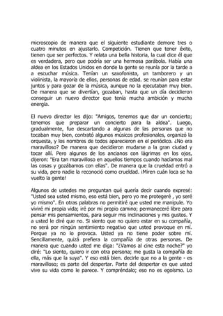 microscopio de manera que el siguiente estudiante demore tres o
cuatro minutos en ajustarlo. Competición. Tienen que tener éxito,
tienen que ser perfectos. Y relata una bella historia, la cual dice él que
es verdadera, pero que podría ser una hermosa parábola. Había una
aldea en los Estados Unidos en donde la gente se reunía por la tarde a
a escuchar música. Tenían un saxofonista, un tamborero y un
violinista, la mayoría de ellos, personas de edad. se reunían para estar
juntos y para gozar de la música, aunque no la ejecutaban muy bien.
De manera que se divertían, gozaban, hasta que un día decidieron
conseguir un nuevo director que tenía mucha ambición y mucha
energía.
El nuevo director les dijo: "Amigos, tenemos que dar un concierto;
tenemos que preparar un concierto para la aldea". Luego,
gradualmente, fue descartando a algunas de las personas que no
tocaban muy bien, contrató algunos músicos profesionales, organizó la
orquesta, y los nombres de todos aparecieron en el periódico. ¿No era
maravilloso? De manera que decidieron mudarse a la gran ciudad y
tocar allí. Pero algunos de los ancianos con lágrimas en los ojos,
dijeron: "Era tan maravilloso en aquellos tiempos cuando hacíamos mal
las cosas y gozábamos con ellas". De manera que la crueldad entró a
su vida, pero nadie la reconoció como crueldad. ¡Miren cuán loca se ha
vuelto la gente!
Algunos de ustedes me preguntan qué quería decir cuando expresé:
"Usted sea usted mismo, eso está bien, pero yo me protegeré , yo seré
yo mismo". En otras palabras no permitiré que usted me manipule. Yo
viviré mi propia vida; iré por mi propio camino; permaneceré libre para
pensar mis pensamientos, para seguir mis inclinaciones y mis gustos. Y
a usted le diré que no. Si siento que no quiero estar en su compañía,
no será por ningún sentimiento negativo que usted provoque en mí.
Porque ya no lo provoca. Usted ya no tiene poder sobre mí.
Sencillamente, quizá prefiera la compañía de otras personas. De
manera que cuando usted me diga: "¿Vamos al cine esta noche?" yo
diré: "Lo siento, quiero ir con otra persona; me gusta la compañía de
ella, más que la suya". Y eso está bien. decirle que no a la gente - es
maravilloso; es parte del despertar. Parte del despertar es que usted
vive su vida como le parece. Y compréndalo; eso no es egoísmo. Lo
 