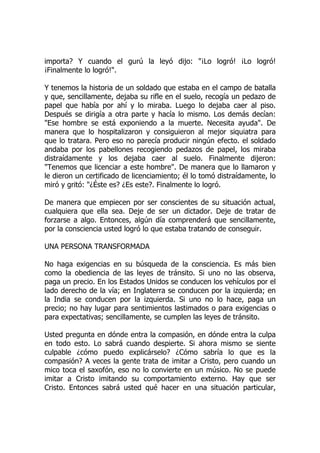 importa? Y cuando el gurú la leyó dijo: "¡Lo logró! ¡Lo logró!
¡Finalmente lo logró!".
Y tenemos la historia de un soldado que estaba en el campo de batalla
y que, sencillamente, dejaba su rifle en el suelo, recogía un pedazo de
papel que había por ahí y lo miraba. Luego lo dejaba caer al piso.
Después se dirigía a otra parte y hacía lo mismo. Los demás decían:
"Ese hombre se está exponiendo a la muerte. Necesita ayuda". De
manera que lo hospitalizaron y consiguieron al mejor siquiatra para
que lo tratara. Pero eso no parecía producir ningún efecto. el soldado
andaba por los pabellones recogiendo pedazos de papel, los miraba
distraídamente y los dejaba caer al suelo. Finalmente dijeron:
"Tenemos que licenciar a este hombre". De manera que lo llamaron y
le dieron un certificado de licenciamiento; él lo tomó distraídamente, lo
miró y gritó: "¿Éste es? ¿Es este?. Finalmente lo logró.
De manera que empiecen por ser conscientes de su situación actual,
cualquiera que ella sea. Deje de ser un dictador. Deje de tratar de
forzarse a algo. Entonces, algún día comprenderá que sencillamente,
por la consciencia usted logró lo que estaba tratando de conseguir.
UNA PERSONA TRANSFORMADA
No haga exigencias en su búsqueda de la consciencia. Es más bien
como la obediencia de las leyes de tránsito. Si uno no las observa,
paga un precio. En los Estados Unidos se conducen los vehículos por el
lado derecho de la vía; en Inglaterra se conducen por la izquierda; en
la India se conducen por la izquierda. Si uno no lo hace, paga un
precio; no hay lugar para sentimientos lastimados o para exigencias o
para expectativas; sencillamente, se cumplen las leyes de tránsito.
Usted pregunta en dónde entra la compasión, en dónde entra la culpa
en todo esto. Lo sabrá cuando despierte. Si ahora mismo se siente
culpable ¿cómo puedo explicárselo? ¿Cómo sabría lo que es la
compasión? A veces la gente trata de imitar a Cristo, pero cuando un
mico toca el saxofón, eso no lo convierte en un músico. No se puede
imitar a Cristo imitando su comportamiento externo. Hay que ser
Cristo. Entonces sabrá usted qué hacer en una situación particular,
 