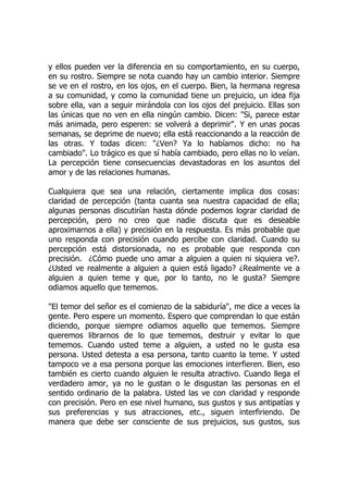 y ellos pueden ver la diferencia en su comportamiento, en su cuerpo,
en su rostro. Siempre se nota cuando hay un cambio interior. Siempre
se ve en el rostro, en los ojos, en el cuerpo. Bien, la hermana regresa
a su comunidad, y como la comunidad tiene un prejuicio, un idea fija
sobre ella, van a seguir mirándola con los ojos del prejuicio. Ellas son
las únicas que no ven en ella ningún cambio. Dicen: "Si, parece estar
más animada, pero esperen: se volverá a deprimir". Y en unas pocas
semanas, se deprime de nuevo; ella está reaccionando a la reacción de
las otras. Y todas dicen: "¿Ven? Ya lo habíamos dicho: no ha
cambiado". Lo trágico es que sí había cambiado, pero ellas no lo veían.
La percepción tiene consecuencias devastadoras en los asuntos del
amor y de las relaciones humanas.
Cualquiera que sea una relación, ciertamente implica dos cosas:
claridad de percepción (tanta cuanta sea nuestra capacidad de ella;
algunas personas discutirían hasta dónde podemos lograr claridad de
percepción, pero no creo que nadie discuta que es deseable
aproximarnos a ella) y precisión en la respuesta. Es más probable que
uno responda con precisión cuando percibe con claridad. Cuando su
percepción está distorsionada, no es probable que responda con
precisión. ¿Cómo puede uno amar a alguien a quien ni siquiera ve?.
¿Usted ve realmente a alguien a quien está ligado? ¿Realmente ve a
alguien a quien teme y que, por lo tanto, no le gusta? Siempre
odiamos aquello que tememos.
"El temor del señor es el comienzo de la sabiduría", me dice a veces la
gente. Pero espere un momento. Espero que comprendan lo que están
diciendo, porque siempre odiamos aquello que tememos. Siempre
queremos librarnos de lo que tememos, destruir y evitar lo que
tememos. Cuando usted teme a alguien, a usted no le gusta esa
persona. Usted detesta a esa persona, tanto cuanto la teme. Y usted
tampoco ve a esa persona porque las emociones interfieren. Bien, eso
también es cierto cuando alguien le resulta atractivo. Cuando llega el
verdadero amor, ya no le gustan o le disgustan las personas en el
sentido ordinario de la palabra. Usted las ve con claridad y responde
con precisión. Pero en ese nivel humano, sus gustos y sus antipatías y
sus preferencias y sus atracciones, etc., siguen interfiriendo. De
manera que debe ser consciente de sus prejuicios, sus gustos, sus
 