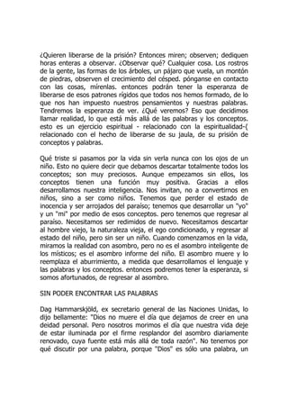 ¿Quieren liberarse de la prisión? Entonces miren; observen; dediquen
horas enteras a observar. ¿Observar qué? Cualquier cosa. Los rostros
de la gente, las formas de los árboles, un pájaro que vuela, un montón
de piedras, observen el crecimiento del césped. pónganse en contacto
con las cosas, mírenlas. entonces podrán tener la esperanza de
liberarse de esos patrones rígidos que todos nos hemos formado, de lo
que nos han impuesto nuestros pensamientos y nuestras palabras.
Tendremos la esperanza de ver. ¿Qué veremos? Eso que decidimos
llamar realidad, lo que está más allá de las palabras y los conceptos.
esto es un ejercicio espiritual - relacionado con la espiritualidad-{
relacionado con el hecho de liberarse de su jaula, de su prisión de
conceptos y palabras.
Qué triste si pasamos por la vida sin verla nunca con los ojos de un
niño. Esto no quiere decir que debamos descartar totalmente todos los
conceptos; son muy preciosos. Aunque empezamos sin ellos, los
conceptos tienen una función muy positiva. Gracias a ellos
desarrollamos nuestra inteligencia. Nos invitan, no a convertirnos en
niños, sino a ser como niños. Tenemos que perder el estado de
inocencia y ser arrojados del paraíso; tenemos que desarrollar un "yo"
y un "mi" por medio de esos conceptos. pero tenemos que regresar al
paraíso. Necesitamos ser redimidos de nuevo. Necesitamos descartar
al hombre viejo, la naturaleza vieja, el ego condicionado, y regresar al
estado del niño, pero sin ser un niño. Cuando comenzamos en la vida,
miramos la realidad con asombro, pero no es el asombro inteligente de
los místicos; es el asombro informe del niño. El asombro muere y lo
reemplaza el aburrimiento, a medida que desarrollamos el lenguaje y
las palabras y los conceptos. entonces podremos tener la esperanza, si
somos afortunados, de regresar al asombro.
SIN PODER ENCONTRAR LAS PALABRAS
Dag Hammarskjöld, ex secretario general de las Naciones Unidas, lo
dijo bellamente: "Dios no muere el día que dejamos de creer en una
deidad personal. Pero nosotros morimos el día que nuestra vida deje
de estar iluminada por el firme resplandor del asombro diariamente
renovado, cuya fuente está más allá de toda razón". No tenemos por
qué discutir por una palabra, porque "Dios" es sólo una palabra, un
 
