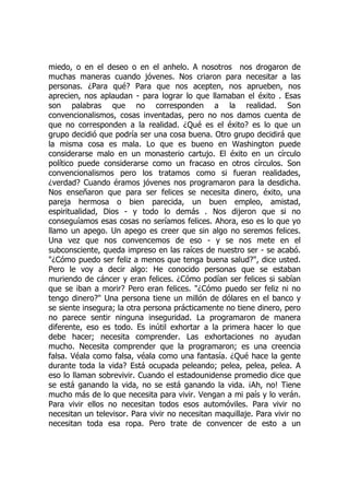 miedo, o en el deseo o en el anhelo. A nosotros nos drogaron de
muchas maneras cuando jóvenes. Nos criaron para necesitar a las
personas. ¿Para qué? Para que nos acepten, nos aprueben, nos
aprecien, nos aplaudan - para lograr lo que llamaban el éxito . Esas
son palabras que no corresponden a la realidad. Son
convencionalismos, cosas inventadas, pero no nos damos cuenta de
que no corresponden a la realidad. ¿Qué es el éxito? es lo que un
grupo decidió que podría ser una cosa buena. Otro grupo decidirá que
la misma cosa es mala. Lo que es bueno en Washington puede
considerarse malo en un monasterio cartujo. El éxito en un círculo
político puede considerarse como un fracaso en otros círculos. Son
convencionalismos pero los tratamos como si fueran realidades,
¿verdad? Cuando éramos jóvenes nos programaron para la desdicha.
Nos enseñaron que para ser felices se necesita dinero, éxito, una
pareja hermosa o bien parecida, un buen empleo, amistad,
espiritualidad, Dios - y todo lo demás . Nos dijeron que si no
conseguíamos esas cosas no seríamos felices. Ahora, eso es lo que yo
llamo un apego. Un apego es creer que sin algo no seremos felices.
Una vez que nos convencemos de eso - y se nos mete en el
subconsciente, queda impreso en las raíces de nuestro ser - se acabó.
"¿Cómo puedo ser feliz a menos que tenga buena salud?", dice usted.
Pero le voy a decir algo: He conocido personas que se estaban
muriendo de cáncer y eran felices. ¿Cómo podían ser felices si sabían
que se iban a morir? Pero eran felices. "¿Cómo puedo ser feliz ni no
tengo dinero?" Una persona tiene un millón de dólares en el banco y
se siente insegura; la otra persona prácticamente no tiene dinero, pero
no parece sentir ninguna inseguridad. La programaron de manera
diferente, eso es todo. Es inútil exhortar a la primera hacer lo que
debe hacer; necesita comprender. Las exhortaciones no ayudan
mucho. Necesita comprender que la programaron; es una creencia
falsa. Véala como falsa, véala como una fantasía. ¿Qué hace la gente
durante toda la vida? Está ocupada peleando; pelea, pelea, pelea. A
eso lo llaman sobrevivir. Cuando el estadounidense promedio dice que
se está ganando la vida, no se está ganando la vida. ¡Ah, no! Tiene
mucho más de lo que necesita para vivir. Vengan a mi país y lo verán.
Para vivir ellos no necesitan todos esos automóviles. Para vivir no
necesitan un televisor. Para vivir no necesitan maquillaje. Para vivir no
necesitan toda esa ropa. Pero trate de convencer de esto a un
 
