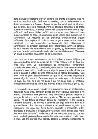 pero si puede soportarlo por un tiempo, de pronto descubrirá que no
está en absoluto solo. Está con la soledad, con el aislamiento, y el
desierto comienza a florecer. Entonces por fin sabrá qué es el amor,
qué es Dios, qué es la realidad. Pero, al principio renunciar a la droga
puede ser muy duro, a menos que usted comprenda muy bien o haya
sufrido lo suficiente. Haber sufrido es una gran cosa. Sólo entonces
puede cansarse de todo. El sufrimiento debe usarse para acabar con el
sufrimiento. La mayoría de las personas sencillamente siguen
sufriendo. Esto explica el conflicto que tengo a veces entre director
espiritual y el de terapeuta. Un terapeuta dice: "Aliviemos el
sufrimiento". El director espiritual dice: "Dejémosla sufrir; se cansará
de esa manera de relacionarse con la gente, y, finalmente decidirá
escapar de esta prisión de dependencia emocional de otros". ¿Ofreceré
un alivio o extirparé el cáncer? no es fácil decidir.
Una persona arroja airadamente un libro sobre la mesa. Déjela que
siga arrojándolo sobre la mesa. No le recoja el libro y no le diga que
todo está bien. La espiritualidad es consciencia, consciencia,
consciencia, consciencia, consciencia, consciencia. Cuando su madre se
disgustaba con usted, no decía que algo le pasaba a ella, decía que
algo le pasaba a usted; de otra manera no se habría disgustado. Pues
bien, hice el gran descubrimiento de que si tú estabas disgustada,
mamá, algo te pasa a ti. De manera que es mejor que controles tu ira.
Es tuya, no mía. Si a mi me pasa o no me pasa algo, lo analizaré
independientemente de tu ira. No me voy a dejar influenciar por tu ira.
Lo curioso de esto es que cuando yo puedo hacer esto sin sentimientos
negativos hacia otro, también puedo ser muy objetivo respecto a mí
mismo. Solamente una persona muy consciente puede negarse a
recoger la culpa y la ira del otro, y decir: "Tienes una pataleta. Lo
siento. Ya no tengo el menor deseo de rescatarte, y me niego a
sentirme culpable". Yo no voy a odiarme por algo que hice. Eso es lo
que se llama culpa. No voy a alimentar un sentimiento negativo y a
castigarme por algo que haya hecho, correcto o incorrecto, estoy
dispuesto a analizarlo y a observarlo y a decir: "Bien, si hice algo malo,
fue inconscientemente". Nadie hace el mal conscientemente, por esa
razón los teólogos nos dicen muy bellamente que Jesús no podía hacer
el mal. Eso me parece muy lógico, porque la persona consciente no
 