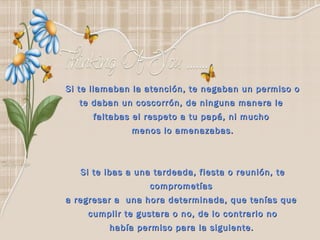 Si te llamaban la atención, te negaban un permiso o te daban un coscorrón, de ninguna manera le  faltabas el respeto a tu papá, ni mucho  menos lo amenazabas. Si te ibas a una tardeada, fiesta o reunión, te comprometías  a regresar a  una hora determinada, que tenías que  cumplir te gustara o no, de lo contrario no había permiso para la siguiente.   